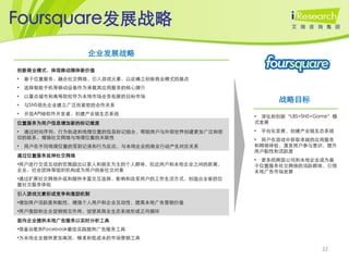 Foursquare发展战略
                  企业发展战略

创新商业模式，体现移动媒体新价值
•   基于位置服务、融合社交网络，引入游戏元素，以此确立创新商业模式的基点
•   选择智能手机等移动设备作为承载其应用服务的核心媒介
    以重点城市和高等院校作为本地市场业务拓展的目标市场
                                                     战略目标
•
•   与SNS领先企业建立广泛而紧密的合作关系
•   开放API给软件开发者，创建产业链生态系统
                                              • 深化和创新‚LBS+SNS+Game‛模
位置服务为用户信息增加新的标记维度                             式发展
• 通过时间序列、行为轨迹和地理位置的信息标记组合，帮助用户与外部世界创建更加广泛和密   •   平台化发展，创建产业链生态系统
切的联系，增强社交网络与地理位置的关联性                          • 用户在游戏中获取卓越的应用服务
•   用户在不同地理位置的签到记录和行为反应，与本地企业的商业行动产生对应关系      和网络体验，激发用户参与意识，提升
                                              用户黏性和活跃度
通过位置服务延伸社交网络
                                              • 更多的跨国公司和本地企业成为基
•用户进行交流互动的范围超出以家人和朋友为主的个人群体，拉近用户和本地企业之间的距离，   于位置服务社交网络的活跃群体，引领
企业、社会团体等组织机构成为用户的新社交对象                        本地广告市场发展
•通过扩展社交网络外延和提供丰富交互选择，影响和改变用户的工作生活方式，创造出全新的位
置社交服务体验
引入游戏元素形成竞争和激励机制
•增加用户活跃度和黏性，增强个人用户和企业互动性，提高本地广告营销价值
•用户激励和企业促销相互作用，促使其商业生态系统形成正向循环
面向企业提供本地广告服务以实时分析工具
•借鉴谷歌和Facebook最佳实践提供广告服务工具
•为本地企业提供更加高效、精准和低成本的市场营销工具

                                                                22
 