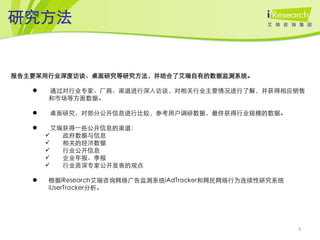 研究方法


报告主要采用行业深度访谈、桌面研究等研究方法，并结合了艾瑞自有的数据监测系统。

      通过对行业专家、厂商、渠道进行深入访谈，对相关行业主要情况进行了解，并获得相应销售
       和市场等方面数据。

      桌面研究，对部分公开信息进行比较，参考用户调研数据，最终获得行业规模的数据。

        艾瑞获得一些公开信息的渠道：
          政府数据与信息
          相关的经济数据
          行业公开信息
          企业年报、季报
          行业资深专家公开发表的观点

      根据iResearch艾瑞咨询网络广告监测系统iAdTracker和网民网络行为连续性研究系统
       iUserTracker分析。




                                                         3
 