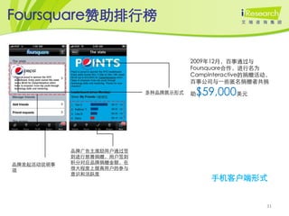 Foursquare赞助排行榜


                                      2009年12月，百事通过与
                                      Foursquare合作，进行名为
                                      CampInteractive的捐赠活动，
                                      百事公司与一些匿名捐赠者共捐
                           多种品牌展示形式   助$59,000美元




            品牌广告主激励用户通过签
            到进行慈善捐赠，用户签到
品牌发起活动说明事   积分对应品牌捐赠金额，在
项           很大程度上提高用户的参与
            意识和活跃度
                                           手机客户端形式


                                                         31
 