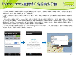 Foursquare位置促销广告的商业价值

• Foursquare的广告服务能够帮助企业吸引快速增长的手机上网用户，更多关注和参与企业的商业活动，发现忠诚用户和发
展潜在用户，拓展产品服务营销渠道，提升品牌影响力
• Foursquare的广告营收主要来自于品牌广告主，餐饮、娱乐、零售、快速消费品、传统媒体等行业的品牌企业是其潜在的
广告客户
• 未来本地中小型企业将在Foursquare的业务体系中发挥独特价值，具体体现在两个方面：一方面，数量众多的中小企业拥
有广泛的用户受众覆盖面，中小企业关联地理信息的广度和深度对Foursquare的媒体价值具有关键性影响；另一方面，相比较
其他媒体的广告服务，Foursquare的位置广告服务能够更好地帮助中小企业提高营销效果，降低营销成本和形成口碑效应，受
益于此的中小企业必将助力Foursquare实现营收持续增长和业务快速发展
• Foursquare开放应用程序编程接口（Application Programming Interface，API）给软件开发者，意味着未来软件应用商
店以及软件内置广告服务或将成为其新的营收增长点




                                                                           32
 