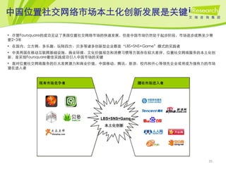 中国位置社交网络市场本土化创新发展是关键

• 尽管Foursquare的成功见证了美国位置社交网络市场的快速发展，但是中国市场仍然处于起步阶段，市场逐步成熟至少需
要2~3年
• 在国内，立方网、多乐趣、玩转四方、贝多等诸多创新型企业都是‚LBS+SNS+Game‛模式的实践者
• 中美两国在移动互联网基础设施、商业环境、文化价值观念和消费习惯等方面存在较大差异，位置社交网络服务的本土化创
新，是实现Foursquare最佳实践成功引入中国市场的关键
• 面对位置社交网络服务的巨大发展潜力和商业价值，中国移动、腾讯、新浪、校内和开心等领先企业或将成为强有力的市场
潜在进入者



         现有市场竞争者                          潜在市场进入者




                           LBS+SNS+Game
                            本土化创新




                                                          35
 