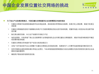 中国企业发展位置社交网络的挑战


   为了抢占产业发展的制高点，中国位置社交网络服务企业发展需要应对诸多挑战
    •   位置社交网络市场发展的基础条件尚未明显改善，具体表现在窄带移动互联网，较高手机上网资费，智能手机普及
        率低等
    •   位置社交网络服务的用户规模增长和用户行为教育需要经历较长的市场培育期，把握市场进入时机和业务发展节奏
        是关键
    •   缺乏商业模式创新，本土化产品服务开发能力不足
    •   电信运营商、手机终端厂商以及互联网等行业领域的领先企业开展位置社交网络服务，增加市场竞争格局的不确定
        性因素和复杂程度
    •   位置社交网络业务快速扩张产生较大的资金链压力
    •   本地广告市场目前不足以支撑整个位置社交网络生态系统的发展，拓展前向个人付费市场是探索盈利模式的方向
    •   如何平衡商业诚信和营收增长考验企业责任，Yelp采取激进的营销措施引发诉讼案警示信息内容的信任度对企业品
        牌和价值的重要性
    •   确保用户隐私保护政策有效实施




                                                          36
 