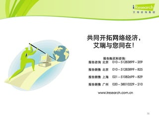 共同开拓网络经济，
 艾瑞与您同在！
     报告购买和咨询：
报告咨询 北京 010－51283899－209

报告销售 北京     010－51283899－825

报告销售 上海     021－51082699－829

报告销售 广州     020－38010229－210

    www.iresearch.com.cn




                               38
 