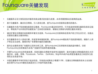 Foursquare关键发现

•   位置服务正在引领信息技术服务和商业模式的创新与发展，未来将重塑移动互联网的远景。

•   基于位置服务、融合社交网络，引入游戏元素，是Foursquare创新商业模式的基点。

•   位置服务为用户信息增加新的标记维度，Foursquare通过时间序列、行为轨迹和地理位置的信息标记组
    合，帮助用户与外部世界创建更加广泛和密切的联系，增强社交网络与地理位置的关联性。

•   通过扩展社交网络外延和提供丰富交互选择，Foursquare正在影响和改变用户的工作生活方式，创造出
    全新的位置社交服务体验。

•   在位置服务中引入游戏元素，形成竞争和激励机制，是Foursquare增加用户活跃度和黏性，增强个人用
    户和企业互动性，提高本地广告营销价值的关键因素。

•   面向企业提供本地广告服务以实时分析工具，是Foursquare正在探索和实践的盈利模式，目前
    Foursquare正在积聚成为本地广告服务市场领导者的能量。

•   尽管Foursquare业务快速发展，但是位置社交网络市场竞争日趋激烈：面对位置社交网络服务的巨大价
    值空间，谷歌、苹果、Facebook、Twitter、 GoWalla、Brightkite和Yelp等更多最具活力和竞争力的
    领先企业竞逐市场。

•   中国位置服务市场仍然处于起步阶段，市场逐步成熟至少需要2~3年，位置社交网络服务的本土化创新
    是实现Foursquare最佳实践成功引入中国市场的关键。



                                                                 6
 
