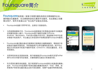 Foursquare简介

Foursquare是美国一家基于地理位置信息的社交网络服务企业，
提供整合位置服务、社交网络和游戏元素的平台服务，在此基础上创建
聚合用户、软件开发者以及广告主的产业链生态系统。

•   Foursquare创建于2009年3月，总部位于美国纽约。


•   与传统网络媒体不同，Foursquare选择智能手机等移动设备作为承载其
    应用服务的核心媒介。Foursquare客户端软件适配于iPhone、
    Android、Blackberry、Palm四大智能手机平台。其他智能手机平台或
    非智能手机的用户，可以通过文本信息和手机网站获取Foursquare服务。


•   Foursquare通过整合移动互联网和互联网的无缝网络服务，帮助用户寻
    找朋友位置和关联信息，同时激励用户分享位置等信息内容。用户可以
    通过文本信息和手机客户端软件签到（Check in）所处位置信息，并且
    告知朋友。


•   当签到信息发生变更的时候，用户能够通过Foursquare账号实现Twitter
    和Facebook账号同步更新，方便快捷地与朋友分享更新内容。


•   作为签到位置信息的激励，用户将获取Foursquare的积分或者虚拟徽章。
    此外，Foursquare还将授予签到位置次数最多的用户‚市长‛荣誉，该
    荣誉用户将享有位置关联企业给予的优惠券、免费产品服务等特殊回馈。
                                                8
 
