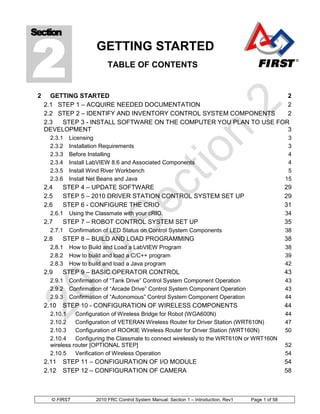 2
Section
                         GETTING STARTED
                              TABLE OF CONTENTS


 2     GETTING STARTED                                                 2
     2.1 STEP 1 – ACQUIRE NEEDED DOCUMENTATION                         2
     2.2 STEP 2 – IDENTIFY AND INVENTORY CONTROL SYSTEM COMPONENTS     2
     2.3  STEP 3 - INSTALL SOFTWARE ON THE COMPUTER YOU PLAN TO USE FOR
     DEVELOPMENT                                                       3
       2.3.1   Licensing                                                                                  3
       2.3.2   Installation Requirements                                                                  3
       2.3.3   Before Installing                                                                          4
       2.3.4   Install LabVIEW 8.6 and Associated Components                                              4
       2.3.5   Install Wind River Workbench                                                               5
       2.3.6   Install Net Beans and Java                                                                15
     2.4    STEP 4 – UPDATE SOFTWARE                                                                     29
     2.5    STEP 5 – 2010 DRIVER STATION CONTROL SYSTEM SET UP                                           29
     2.6    STEP 6 - CONFIGURE THE CRIO                                                                  31
       2.6.1   Using the Classmate with your cRIO.                                                       34
     2.7    STEP 7 – ROBOT CONTROL SYSTEM SET UP                                                         35
       2.7.1   Confirmation of LED Status on Control System Components                                   38
     2.8    STEP 8 – BUILD AND LOAD PROGRAMMING                                                          38
       2.8.1   How to Build and Load a LabVIEW Program                                                   38
       2.8.2   How to build and load a C/C++ program                                                     39
       2.8.3   How to build and load a Java program                                                      42
     2.9    STEP 9 – BASIC OPERATOR CONTROL                                                              43
       2.9.1   Confirmation of “Tank Drive” Control System Component Operation                           43
       2.9.2   Confirmation of “Arcade Drive” Control System Component Operation                         43
       2.9.3   Confirmation of “Autonomous” Control System Component Operation                           44
     2.10   STEP 10 - CONFIGURATION OF WIRELESS COMPONENTS                                               44
       2.10.1    Configuration of Wireless Bridge for Robot (WGA600N)                                    44
       2.10.2    Configuration of VETERAN Wireless Router for Driver Station (WRT610N)                   47
       2.10.3    Configuration of ROOKIE Wireless Router for Driver Station (WRT160N)                    50
       2.10.4    Configuring the Classmate to connect wirelessly to the WRT610N or WRT160N
       wireless router [OPTIONAL STEP]                                                                   52
       2.10.5    Verification of Wireless Operation                                                      54
     2.11   STEP 11 – CONFIGURATION OF I/O MODULE                                                        54
     2.12   STEP 12 – CONFIGURATION OF CAMERA                                                            58



       © FIRST           2010 FRC Control System Manual: Section 1 – Introduction, Rev1   Page 1 of 58
 