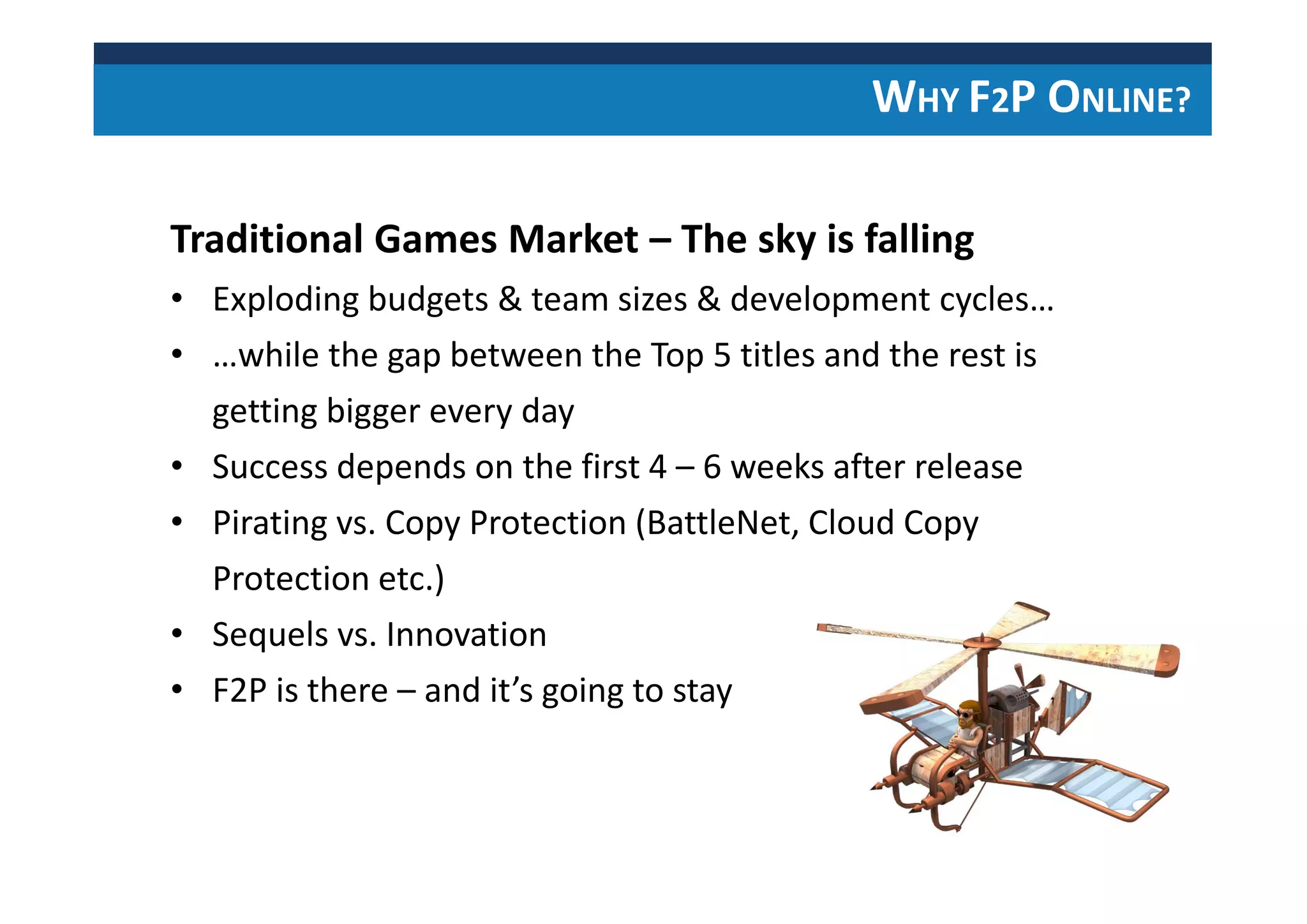 Traditional Games Market – The sky is falling
• Exploding budgets & team sizes & development cycles…
• …while the gap between the Top 5 titles and the rest is
getting bigger every day
• Success depends on the first 4 – 6 weeks after release
• Pirating vs. Copy Protection (BattleNet, Cloud Copy
Protection etc.)
• Sequels vs. Innovation
• F2P is there – and it’s going to stay
WHY F2P ONLINE?
 