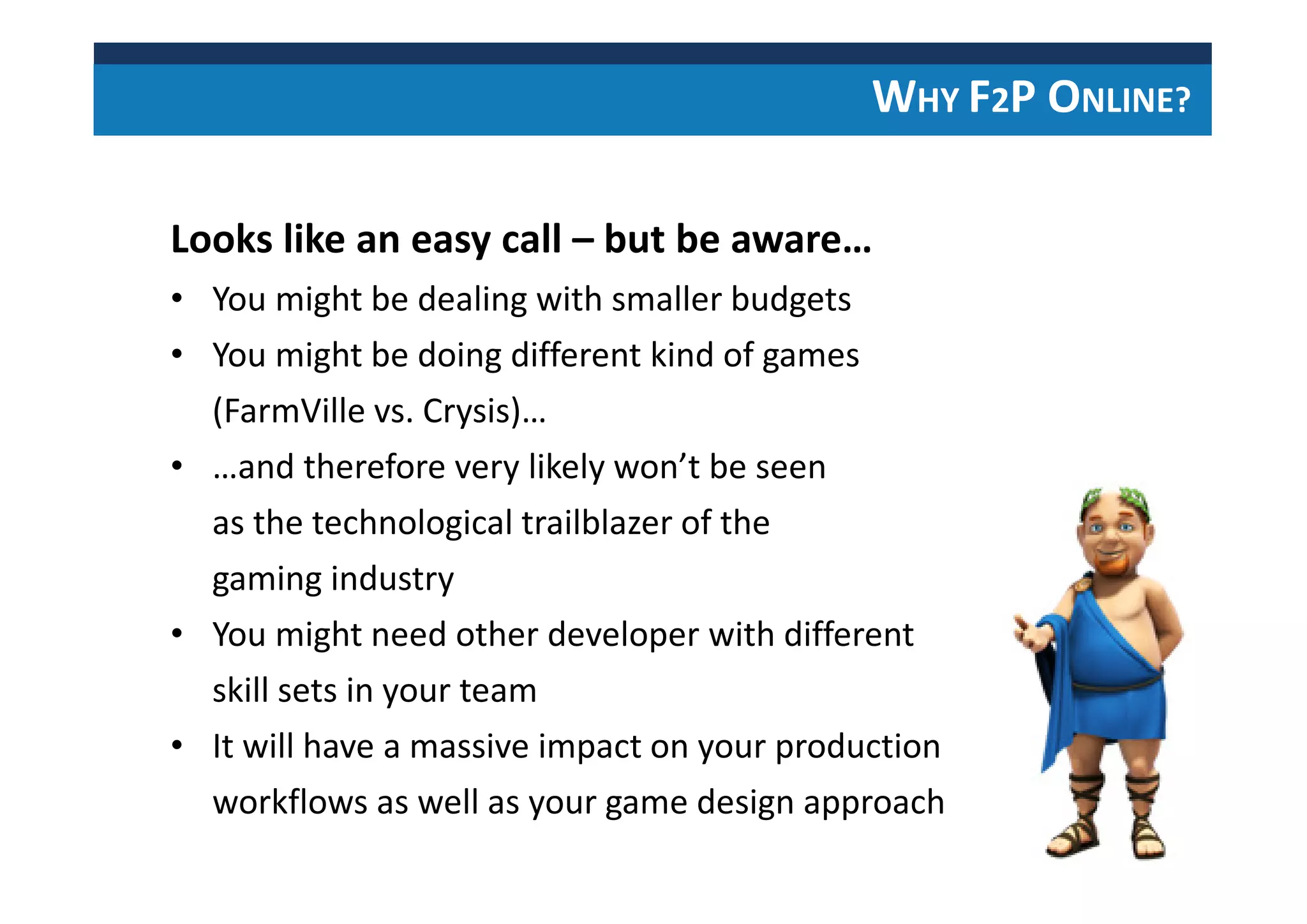 WHY F2P ONLINE?
Looks like an easy call – but be aware…
• You might be dealing with smaller budgets
• You might be doing different kind of games
(FarmVille vs. Crysis)…
• …and therefore very likely won’t be seen
as the technological trailblazer of the
gaming industry
• You might need other developer with different
skill sets in your team
• It will have a massive impact on your production
workflows as well as your game design approach
 