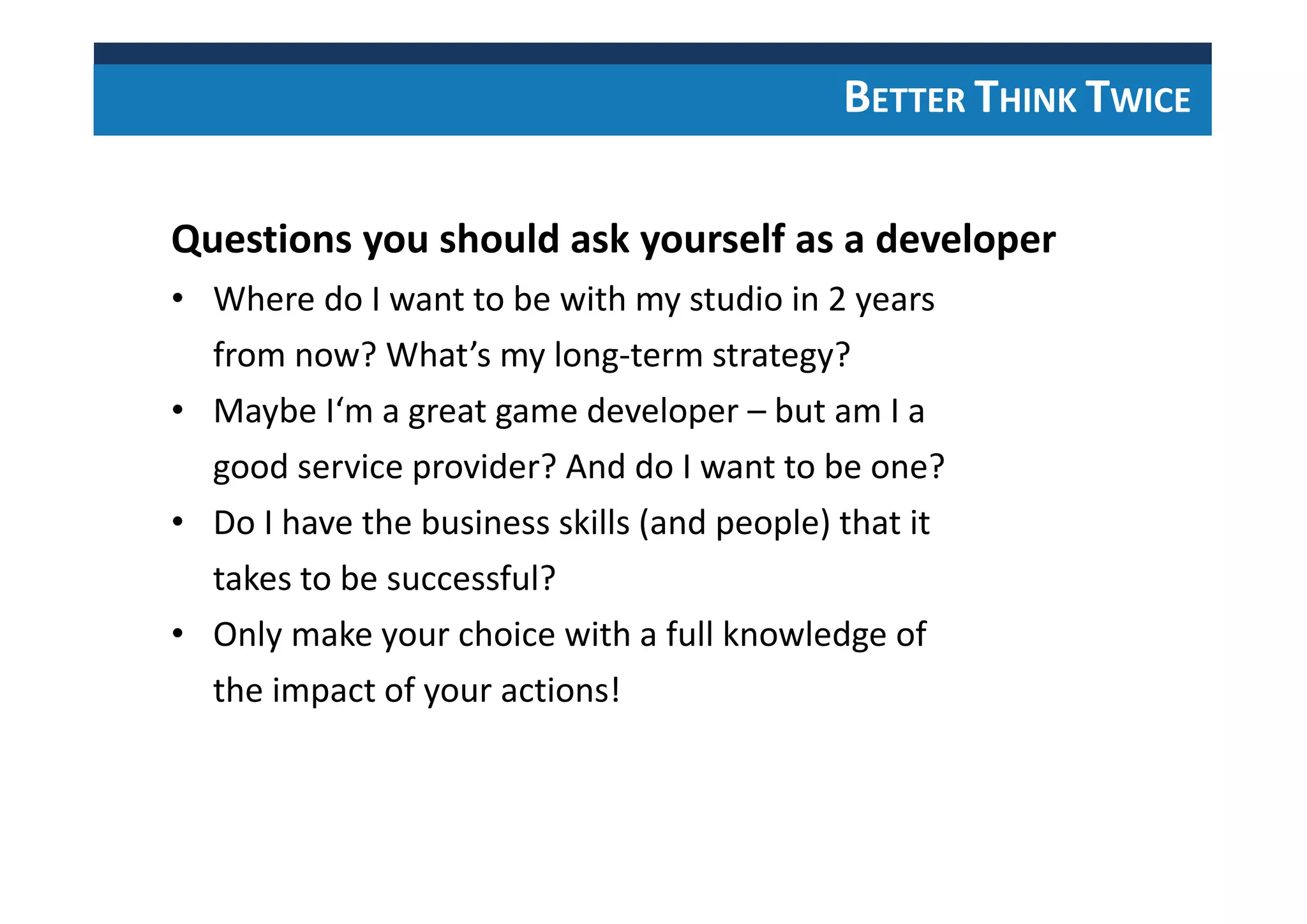 BETTER THINK TWICE
Questions you should ask yourself as a developer
• Where do I want to be with my studio in 2 years
from now? What’s my long-term strategy?
• Maybe I‘m a great game developer – but am I a
good service provider? And do I want to be one?
• Do I have the business skills (and people) that it
takes to be successful?
• Only make your choice with a full knowledge of
the impact of your actions!
 