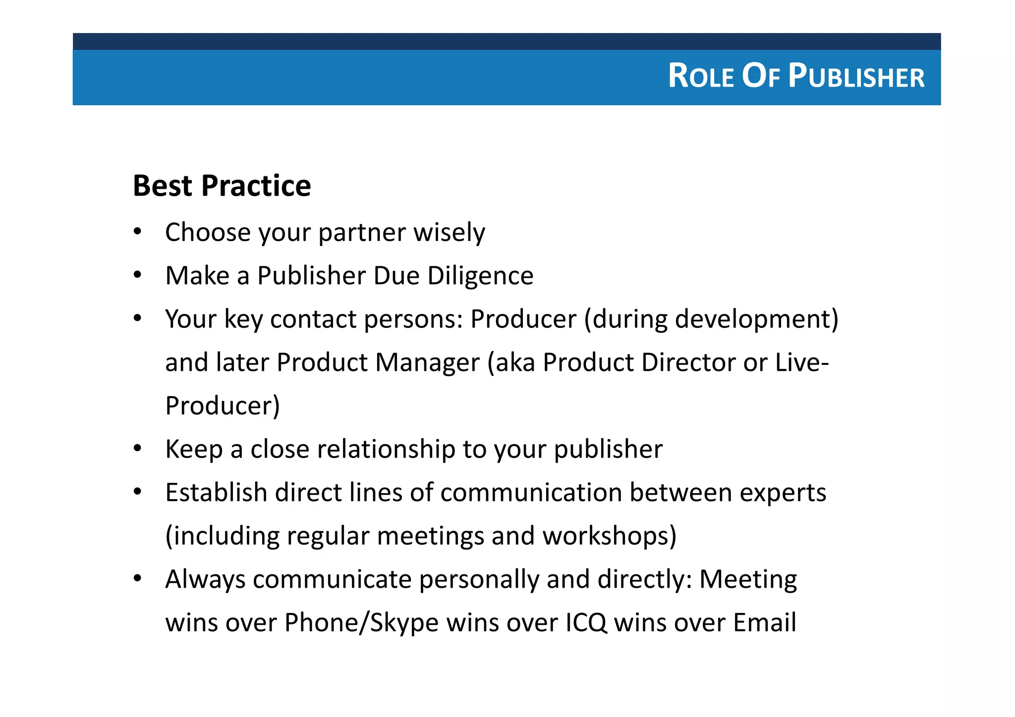 ROLE OF PUBLISHER
Best Practice
• Choose your partner wisely
• Make a Publisher Due Diligence
• Your key contact persons: Producer (during development)
and later Product Manager (aka Product Director or Live-
Producer)
• Keep a close relationship to your publisher
• Establish direct lines of communication between experts
(including regular meetings and workshops)
• Always communicate personally and directly: Meeting
wins over Phone/Skype wins over ICQ wins over Email
 