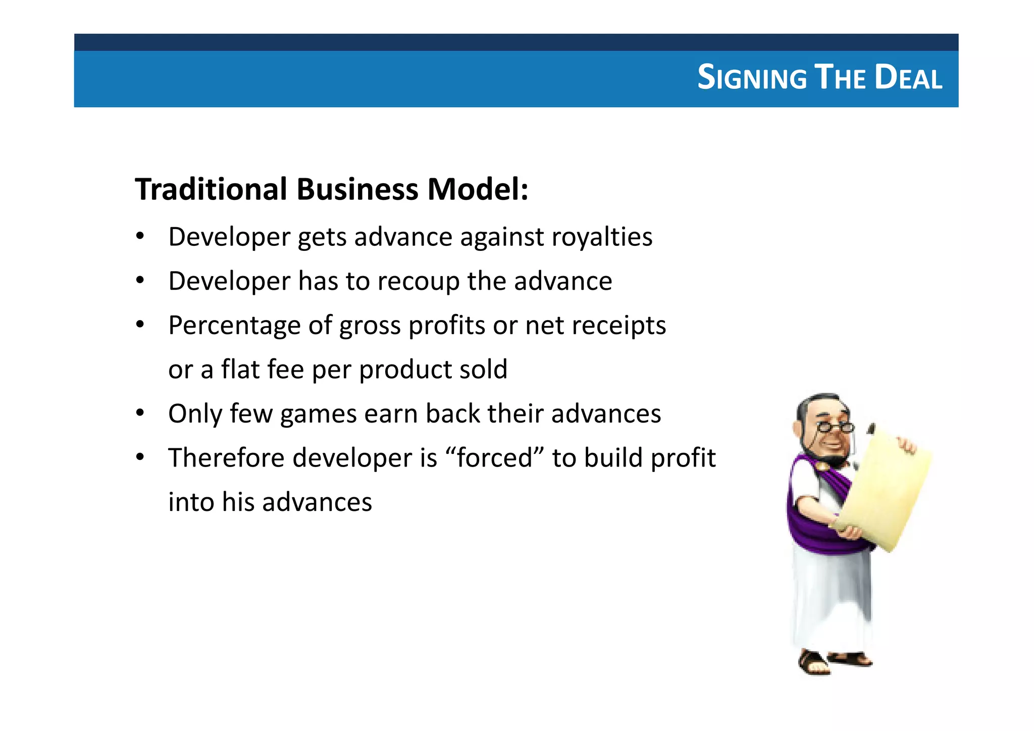 SIGNING THE DEAL
Traditional Business Model:
• Developer gets advance against royalties
• Developer has to recoup the advance
• Percentage of gross profits or net receipts
or a flat fee per product sold
• Only few games earn back their advances
• Therefore developer is “forced” to build profit
into his advances
 