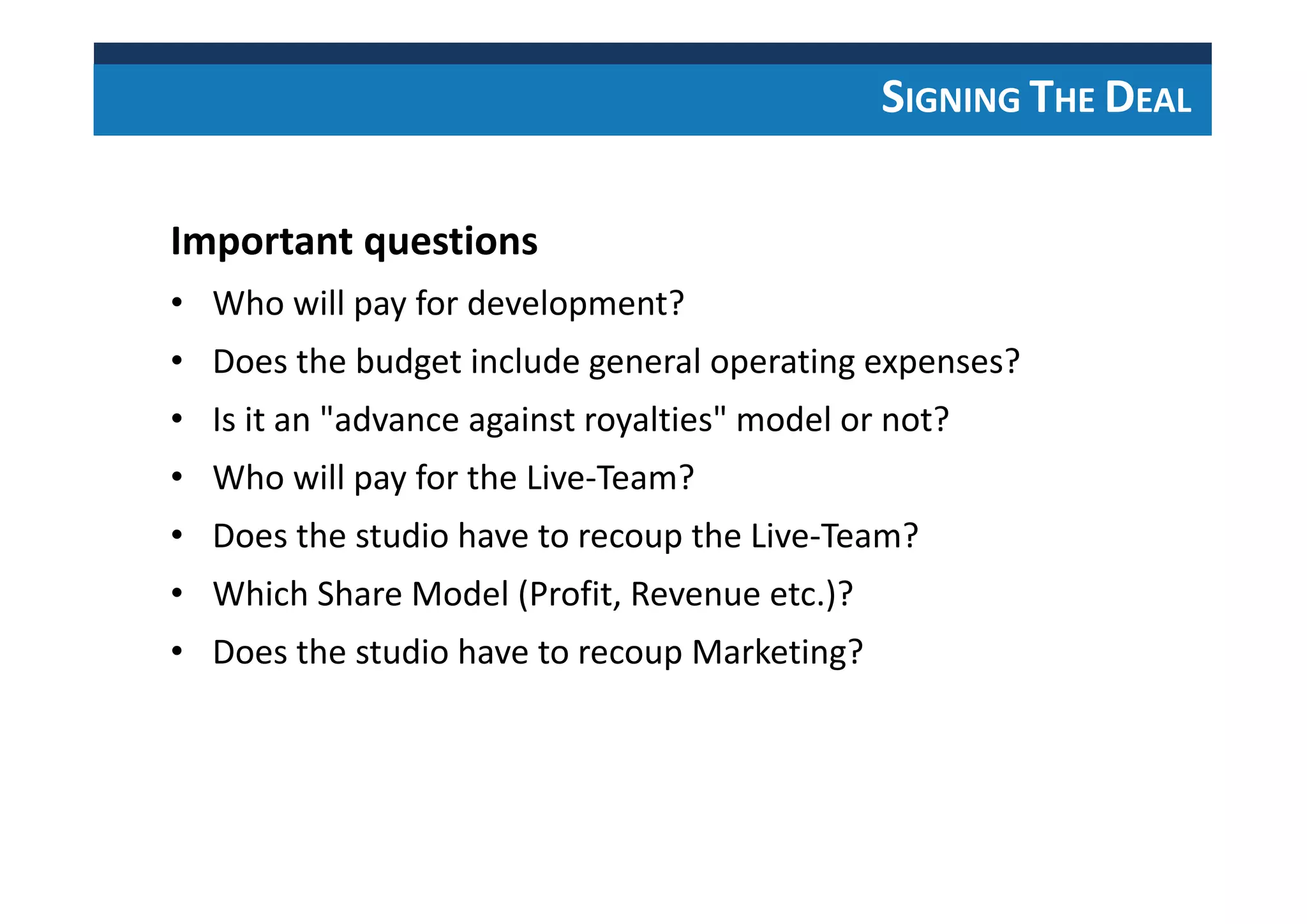 SIGNING THE DEAL
Important questions
• Who will pay for development?
• Does the budget include general operating expenses?
• Is it an "advance against royalties" model or not?
• Who will pay for the Live-Team?
• Does the studio have to recoup the Live-Team?
• Which Share Model (Profit, Revenue etc.)?
• Does the studio have to recoup Marketing?
 