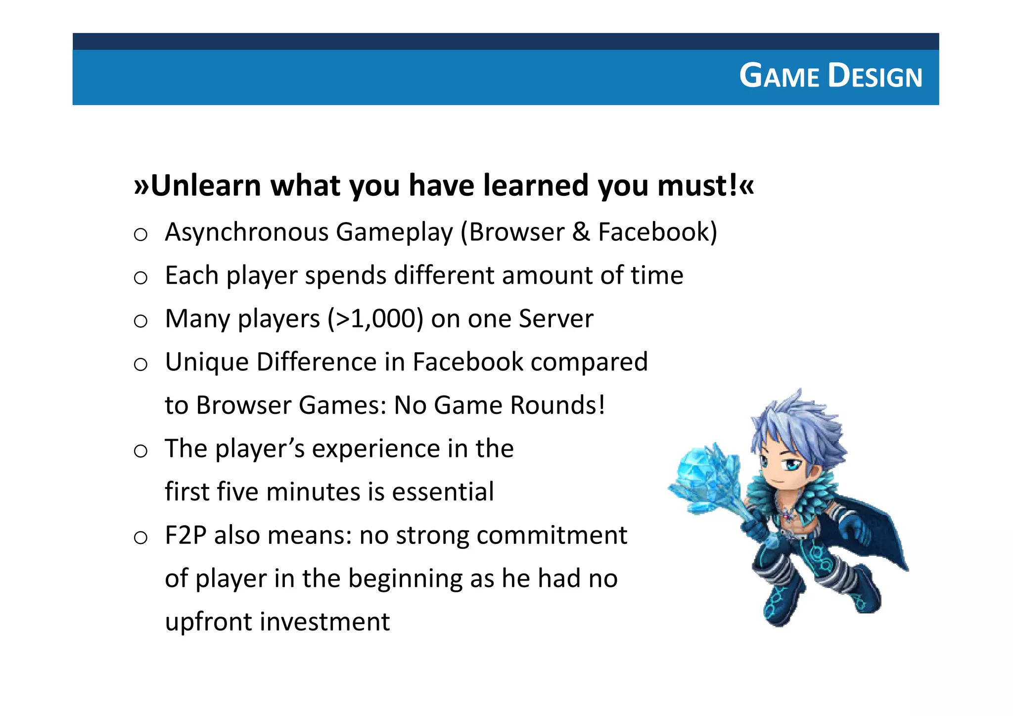 GAME DESIGN
»Unlearn what you have learned you must!«
o Asynchronous Gameplay (Browser & Facebook)
o Each player spends different amount of time
o Many players (>1,000) on one Server
o Unique Difference in Facebook compared
to Browser Games: No Game Rounds!
o The player’s experience in the
first five minutes is essential
o F2P also means: no strong commitment
of player in the beginning as he had no
upfront investment
 
