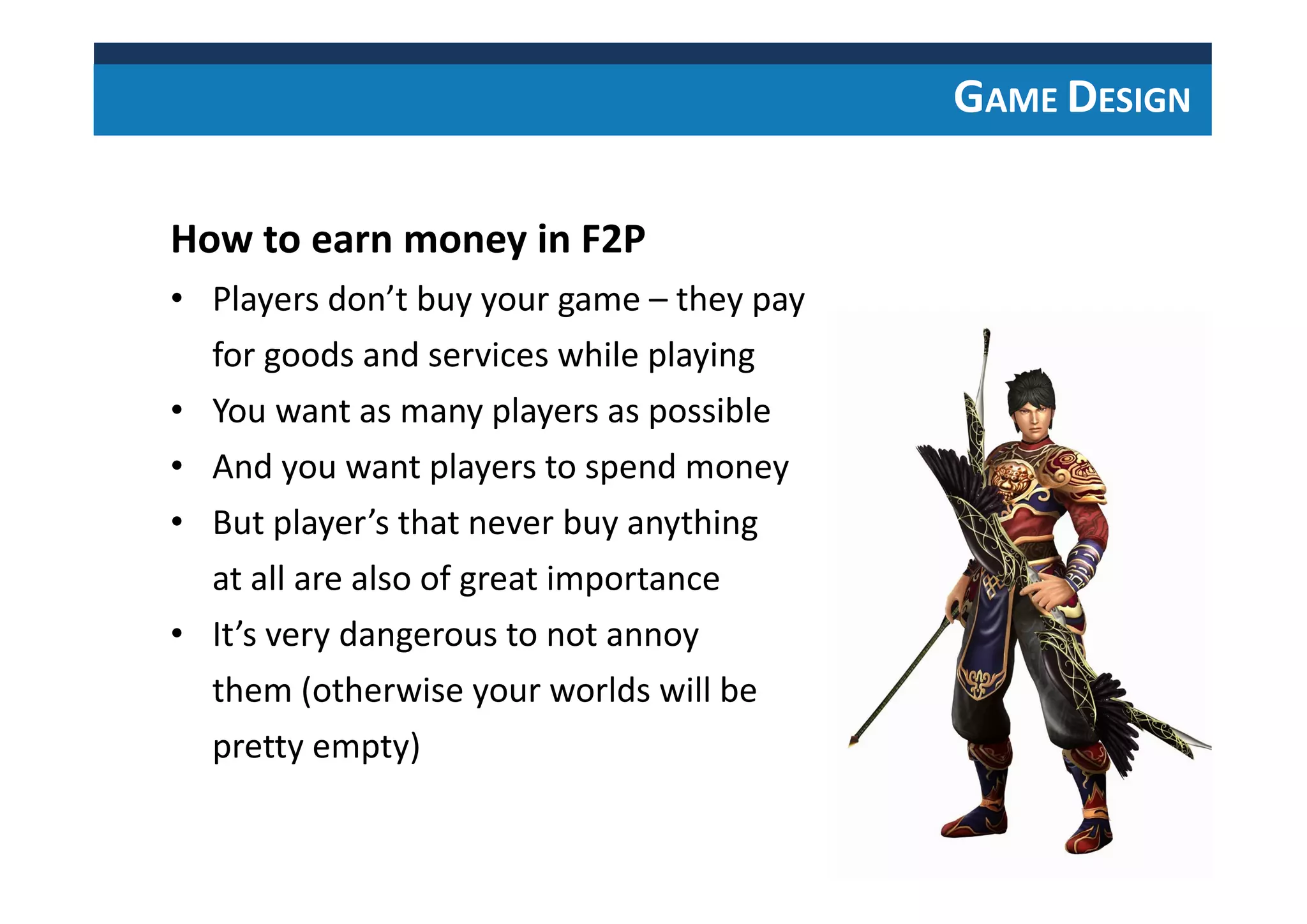 GAME DESIGN
How to earn money in F2P
• Players don’t buy your game – they pay
for goods and services while playing
• You want as many players as possible
• And you want players to spend money
• But player’s that never buy anything
at all are also of great importance
• It’s very dangerous to not annoy
them (otherwise your worlds will be
pretty empty)
 