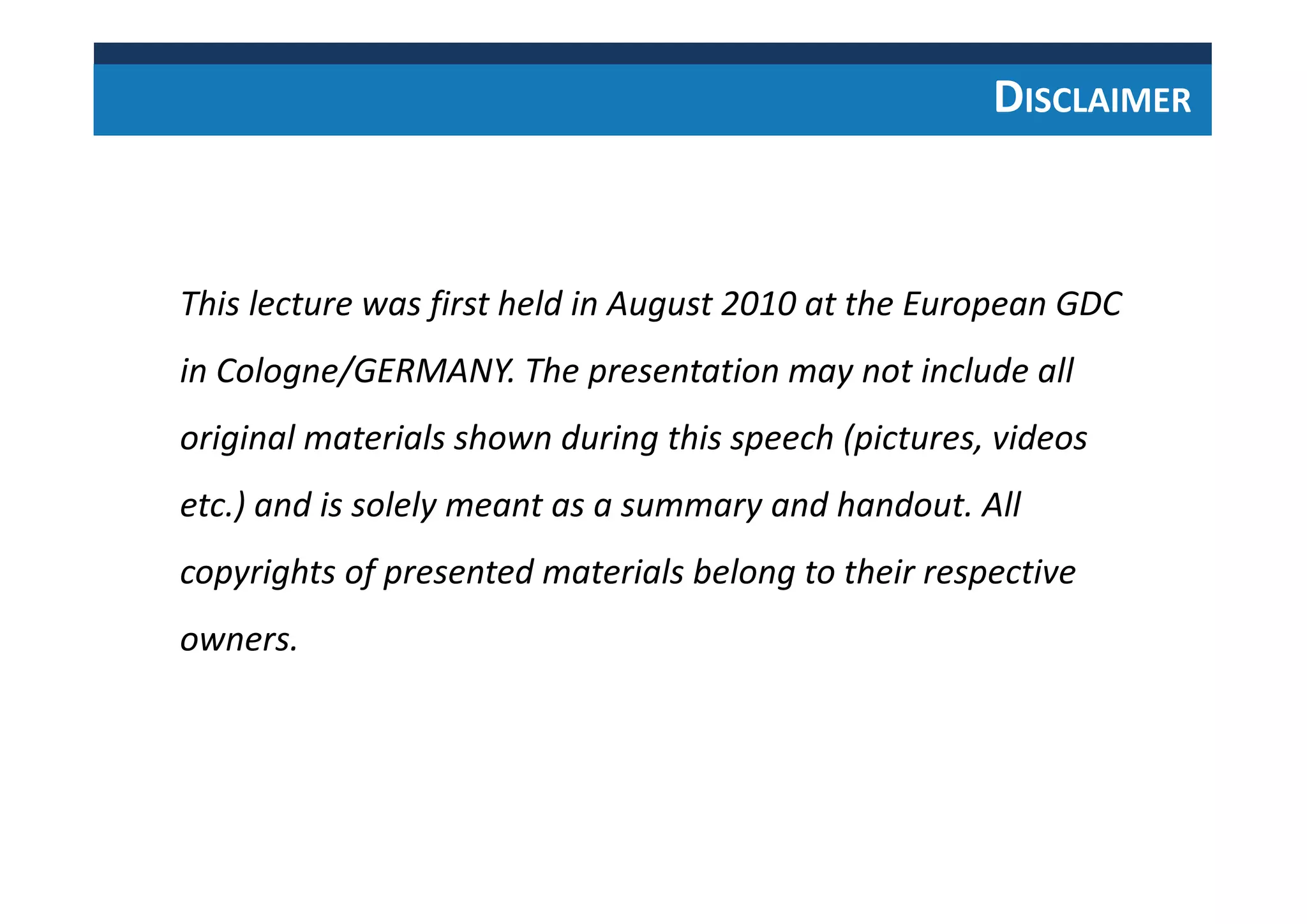 This lecture was first held in August 2010 at the European GDC
in Cologne/GERMANY. The presentation may not include all
original materials shown during this speech (pictures, videos
etc.) and is solely meant as a summary and handout. All
copyrights of presented materials belong to their respective
owners.
DISCLAIMER
 