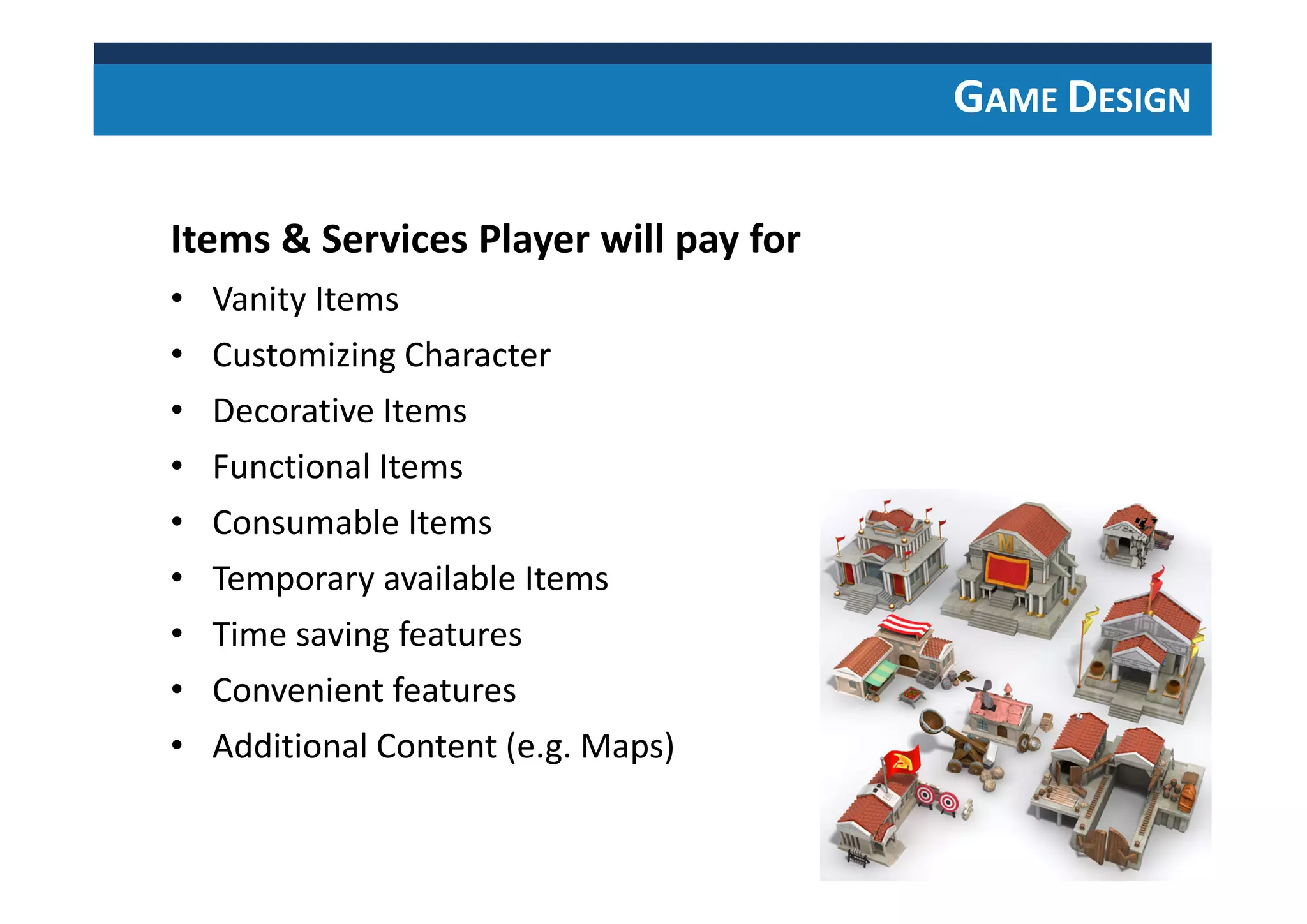 GAME DESIGN
Items & Services Player will pay for
• Vanity Items
• Customizing Character
• Decorative Items
• Functional Items
• Consumable Items
• Temporary available Items
• Time saving features
• Convenient features
• Additional Content (e.g. Maps)
 