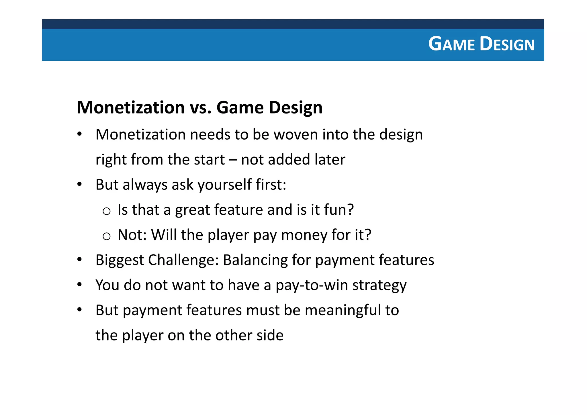 GAME DESIGN
Monetization vs. Game Design
• Monetization needs to be woven into the design
right from the start – not added later
• But always ask yourself first:
o Is that a great feature and is it fun?
o Not: Will the player pay money for it?
• Biggest Challenge: Balancing for payment features
• You do not want to have a pay-to-win strategy
• But payment features must be meaningful to
the player on the other side
 