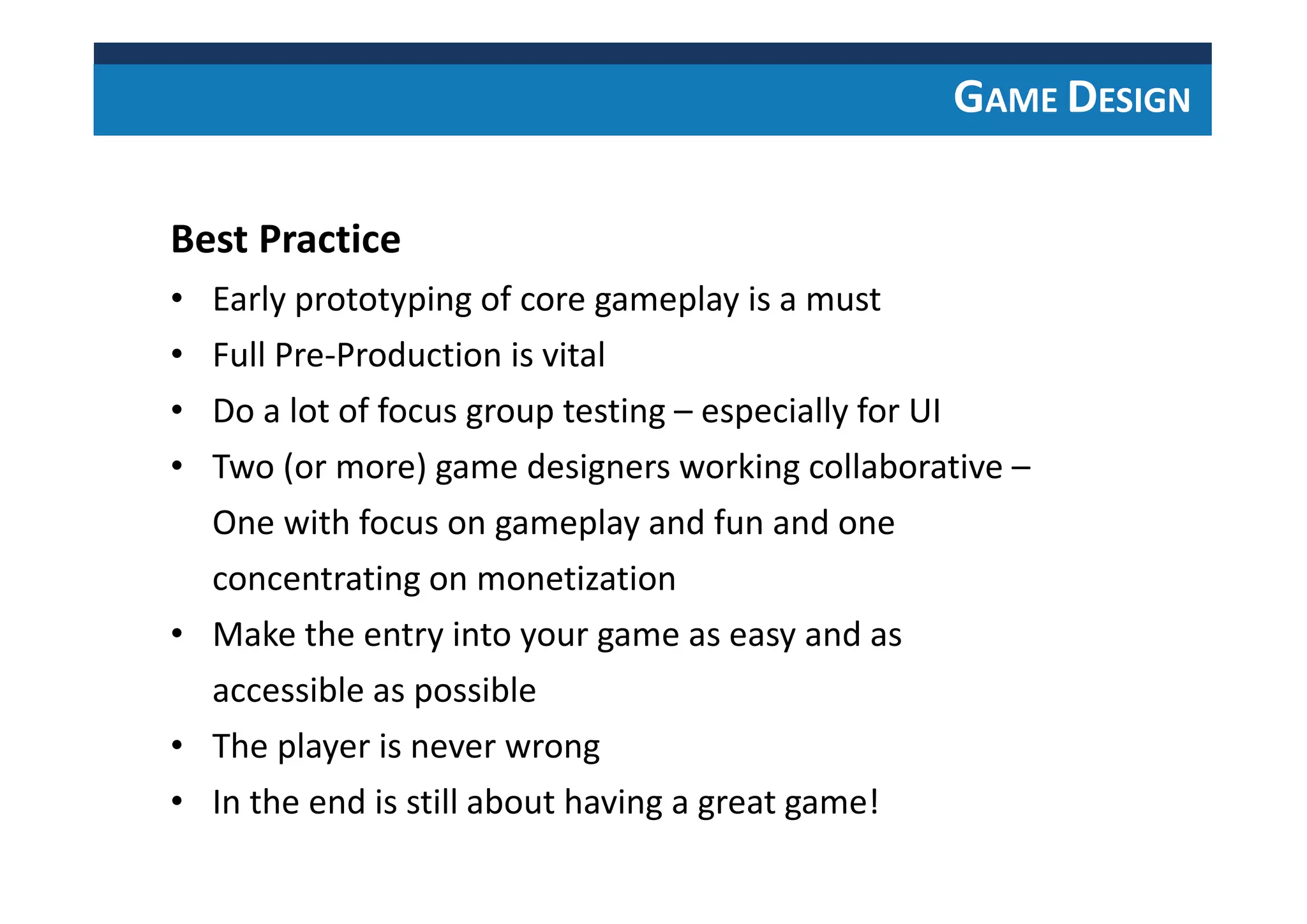 GAME DESIGN
Best Practice
• Early prototyping of core gameplay is a must
• Full Pre-Production is vital
• Do a lot of focus group testing – especially for UI
• Two (or more) game designers working collaborative –
One with focus on gameplay and fun and one
concentrating on monetization
• Make the entry into your game as easy and as
accessible as possible
• The player is never wrong
• In the end is still about having a great game!
 