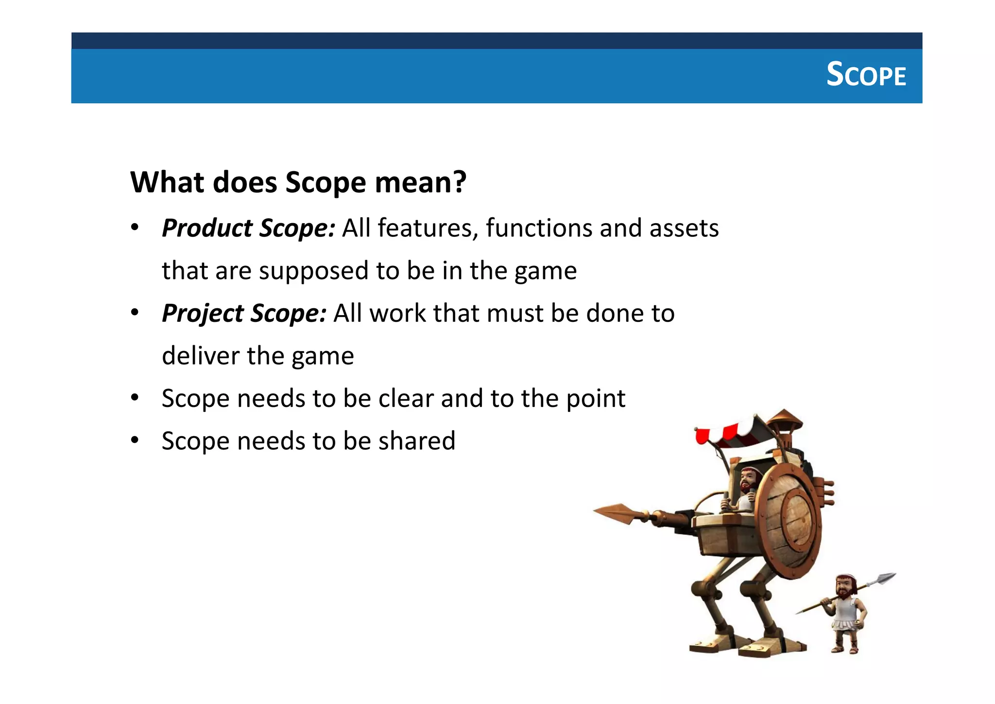 SCOPE
What does Scope mean?
• Product Scope: All features, functions and assets
that are supposed to be in the game
• Project Scope: All work that must be done to
deliver the game
• Scope needs to be clear and to the point
• Scope needs to be shared
 