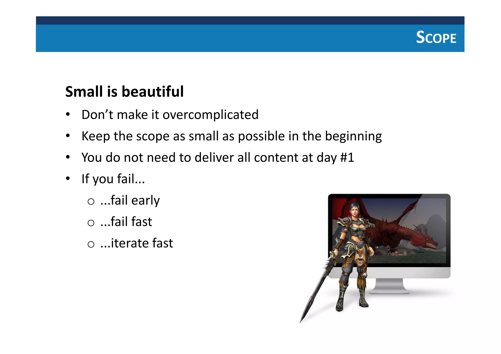 SCOPE
Small is beautiful
• Don’t make it overcomplicated
• Keep the scope as small as possible in the beginning
• You do not need to deliver all content at day #1
• If you fail...
o ...fail early
o ...fail fast
o ...iterate fast
 