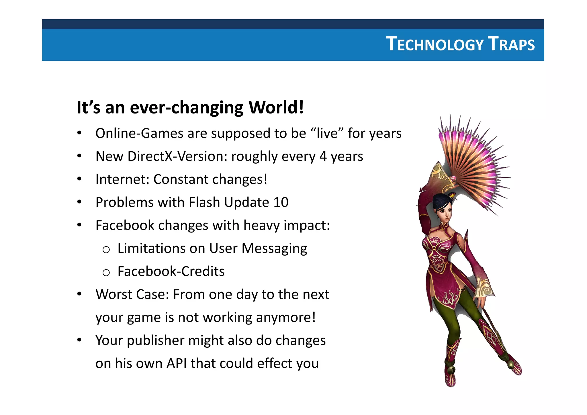 TECHNOLOGY TRAPS
It’s an ever-changing World!
• Online-Games are supposed to be “live” for years
• New DirectX-Version: roughly every 4 years
• Internet: Constant changes!
• Problems with Flash Update 10
• Facebook changes with heavy impact:
o Limitations on User Messaging
o Facebook-Credits
• Worst Case: From one day to the next
your game is not working anymore!
• Your publisher might also do changes
on his own API that could effect you
 