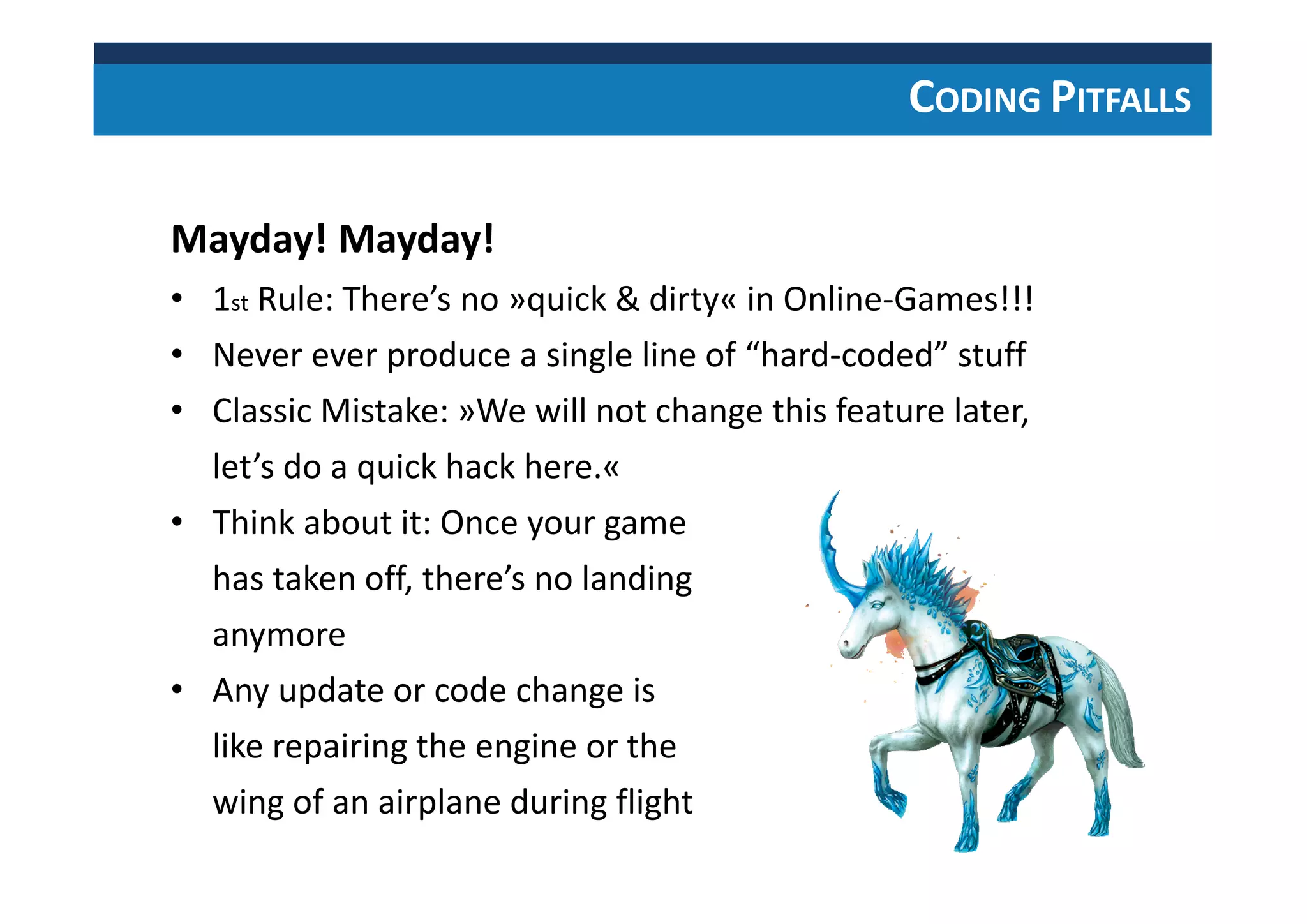 CODING PITFALLS
Mayday! Mayday!
• 1st Rule: There’s no »quick & dirty« in Online-Games!!!
• Never ever produce a single line of “hard-coded” stuff
• Classic Mistake: »We will not change this feature later,
let’s do a quick hack here.«
• Think about it: Once your game
has taken off, there’s no landing
anymore
• Any update or code change is
like repairing the engine or the
wing of an airplane during flight
 