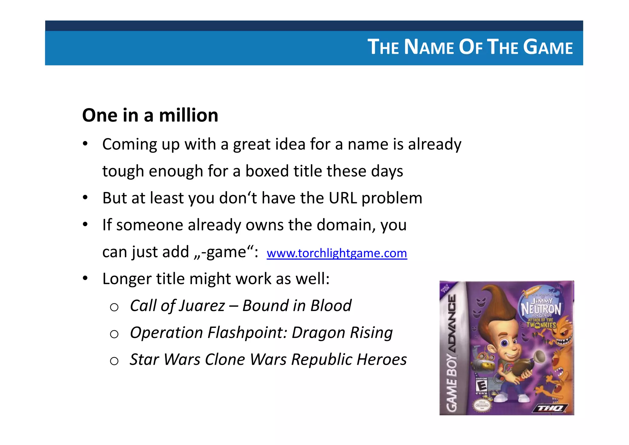 THE NAME OF THE GAME
One in a million
• Coming up with a great idea for a name is already
tough enough for a boxed title these days
• But at least you don‘t have the URL problem
• If someone already owns the domain, you
can just add „-game“: www.torchlightgame.com
• Longer title might work as well:
o Call of Juarez – Bound in Blood
o Operation Flashpoint: Dragon Rising
o Star Wars Clone Wars Republic Heroes
 