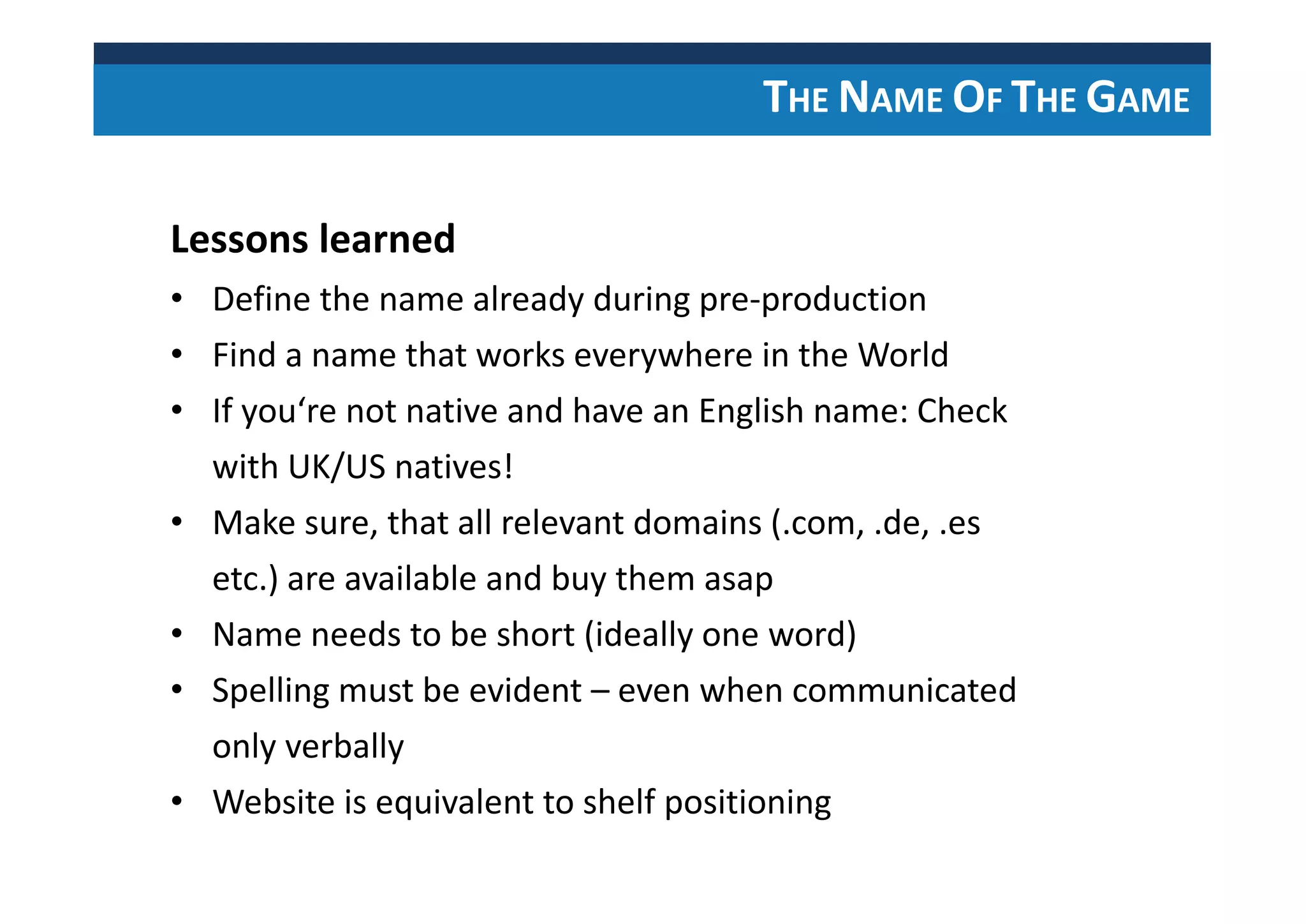 THE NAME OF THE GAME
Lessons learned
• Define the name already during pre-production
• Find a name that works everywhere in the World
• If you‘re not native and have an English name: Check
with UK/US natives!
• Make sure, that all relevant domains (.com, .de, .es
etc.) are available and buy them asap
• Name needs to be short (ideally one word)
• Spelling must be evident – even when communicated
only verbally
• Website is equivalent to shelf positioning
 