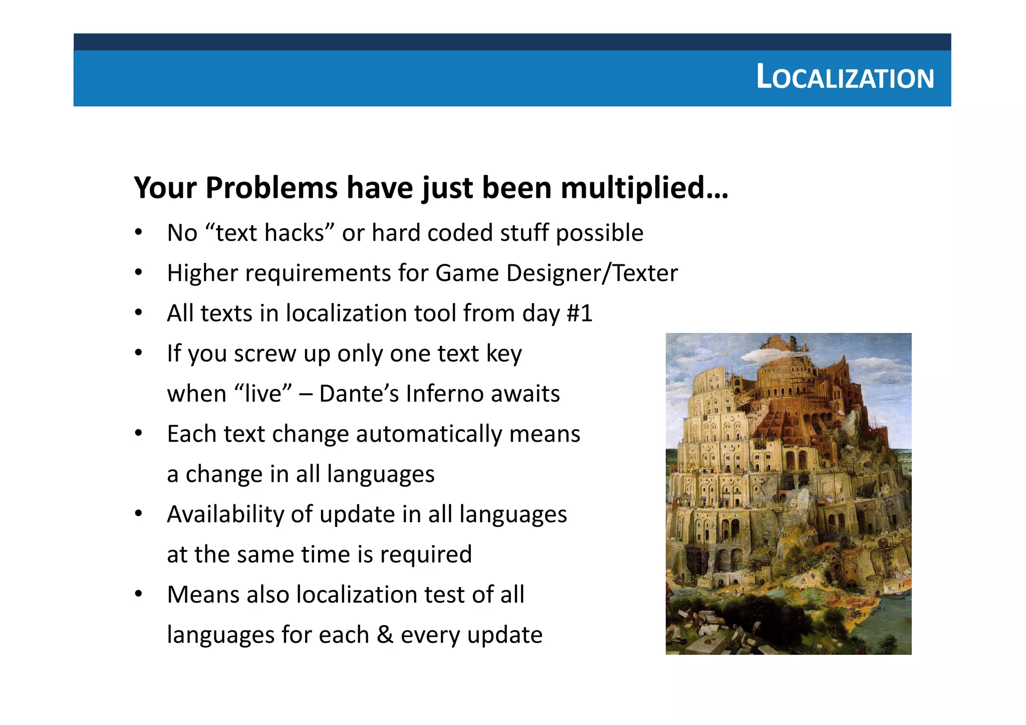 LOCALIZATION
Your Problems have just been multiplied…
• No “text hacks” or hard coded stuff possible
• Higher requirements for Game Designer/Texter
• All texts in localization tool from day #1
• If you screw up only one text key
when “live” – Dante’s Inferno awaits
• Each text change automatically means
a change in all languages
• Availability of update in all languages
at the same time is required
• Means also localization test of all
languages for each & every update
 