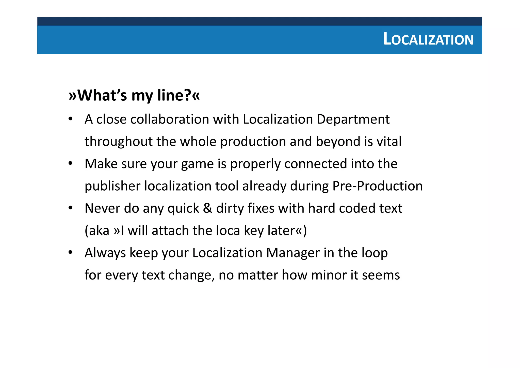 LOCALIZATION
»What’s my line?«
• A close collaboration with Localization Department
throughout the whole production and beyond is vital
• Make sure your game is properly connected into the
publisher localization tool already during Pre-Production
• Never do any quick & dirty fixes with hard coded text
(aka »I will attach the loca key later«)
• Always keep your Localization Manager in the loop
for every text change, no matter how minor it seems
 
