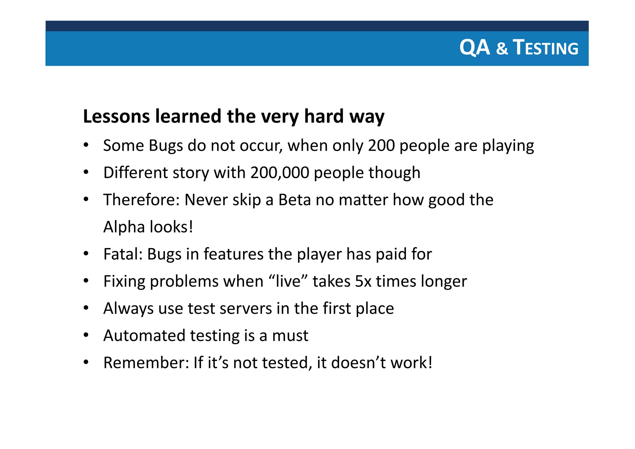 QA & TESTING
Lessons learned the very hard way
• Some Bugs do not occur, when only 200 people are playing
• Different story with 200,000 people though
• Therefore: Never skip a Beta no matter how good the
Alpha looks!
• Fatal: Bugs in features the player has paid for
• Fixing problems when “live” takes 5x times longer
• Always use test servers in the first place
• Automated testing is a must
• Remember: If it’s not tested, it doesn’t work!
 