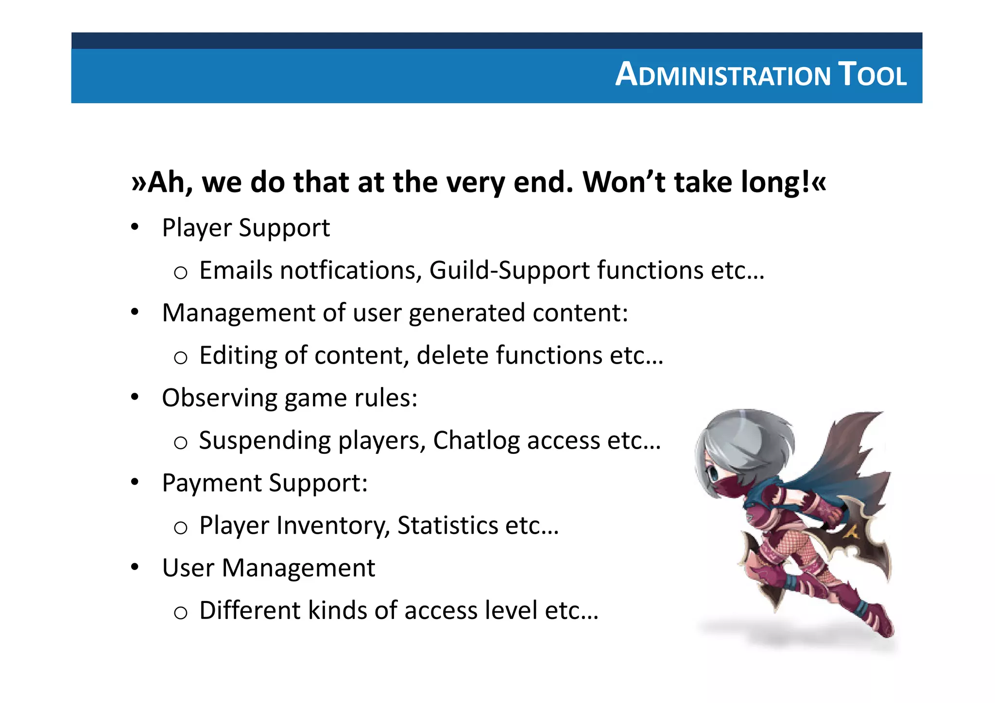 ADMINISTRATION TOOL
»Ah, we do that at the very end. Won’t take long!«
• Player Support
o Emails notfications, Guild-Support functions etc…
• Management of user generated content:
o Editing of content, delete functions etc…
• Observing game rules:
o Suspending players, Chatlog access etc…
• Payment Support:
o Player Inventory, Statistics etc…
• User Management
o Different kinds of access level etc…
 