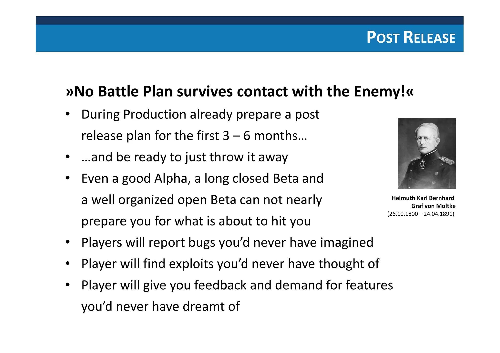 POST RELEASE
»No Battle Plan survives contact with the Enemy!«
• During Production already prepare a post
release plan for the first 3 – 6 months…
• …and be ready to just throw it away
• Even a good Alpha, a long closed Beta and
a well organized open Beta can not nearly
prepare you for what is about to hit you
• Players will report bugs you’d never have imagined
• Player will find exploits you’d never have thought of
• Player will give you feedback and demand for features
you’d never have dreamt of
Helmuth Karl Bernhard
Graf von Moltke
(26.10.1800 – 24.04.1891)
 