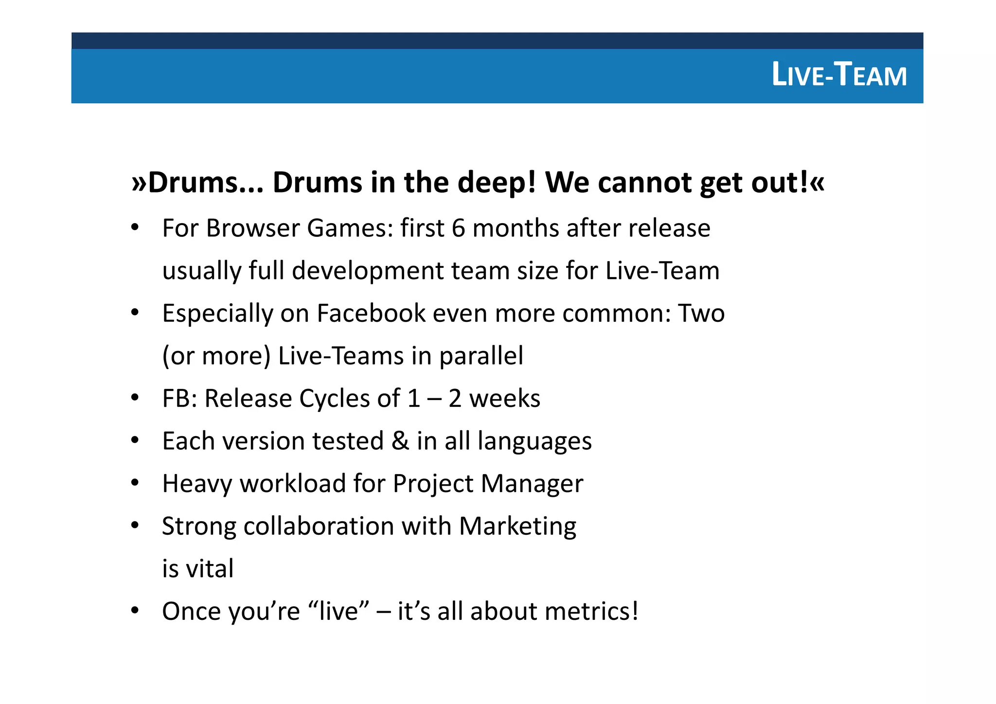 LIVE-TEAM
»Drums... Drums in the deep! We cannot get out!«
• For Browser Games: first 6 months after release
usually full development team size for Live-Team
• Especially on Facebook even more common: Two
(or more) Live-Teams in parallel
• FB: Release Cycles of 1 – 2 weeks
• Each version tested & in all languages
• Heavy workload for Project Manager
• Strong collaboration with Marketing
is vital
• Once you’re “live” – it’s all about metrics!
 