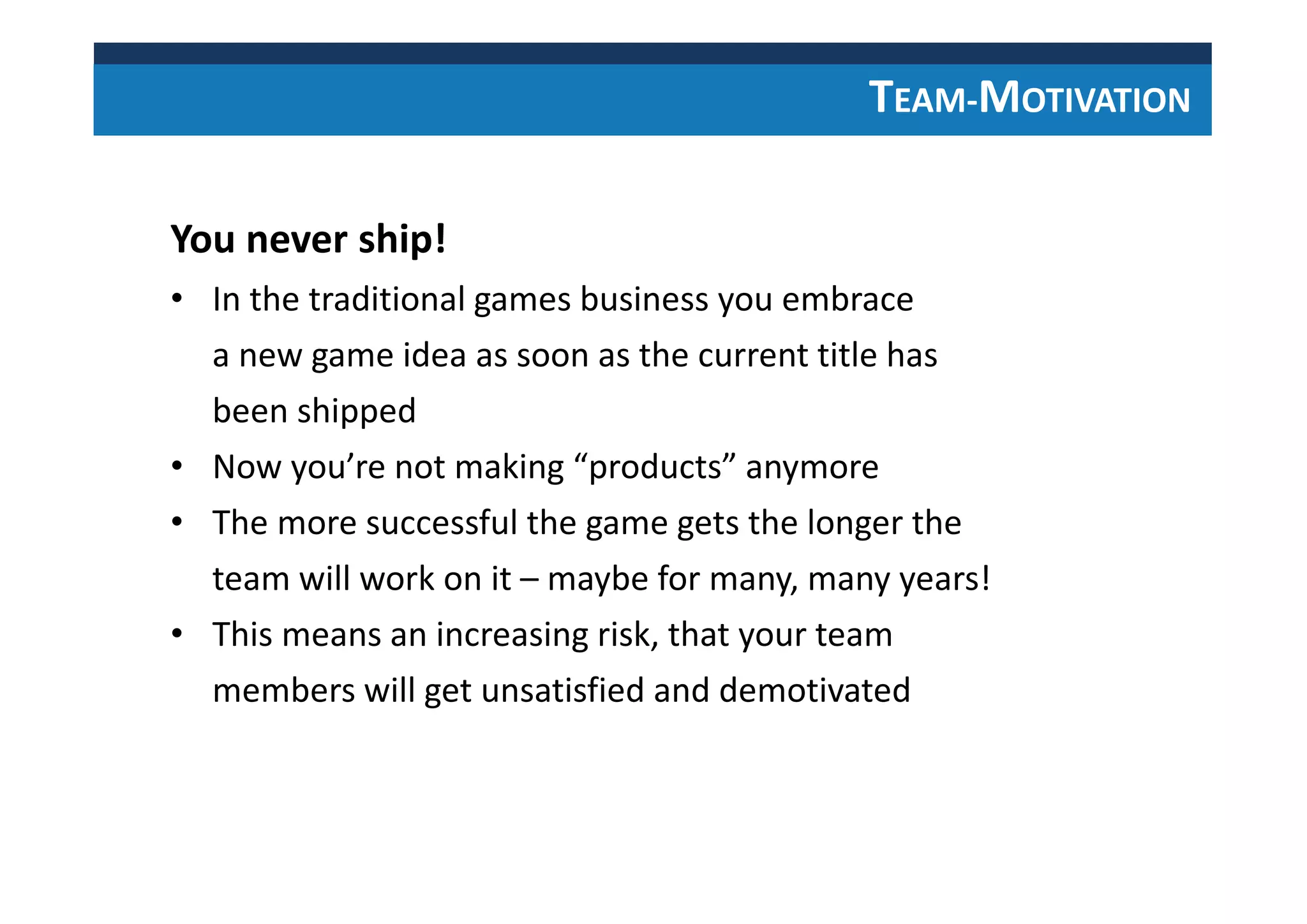 TEAM-MOTIVATION
You never ship!
• In the traditional games business you embrace
a new game idea as soon as the current title has
been shipped
• Now you’re not making “products” anymore
• The more successful the game gets the longer the
team will work on it – maybe for many, many years!
• This means an increasing risk, that your team
members will get unsatisfied and demotivated
 