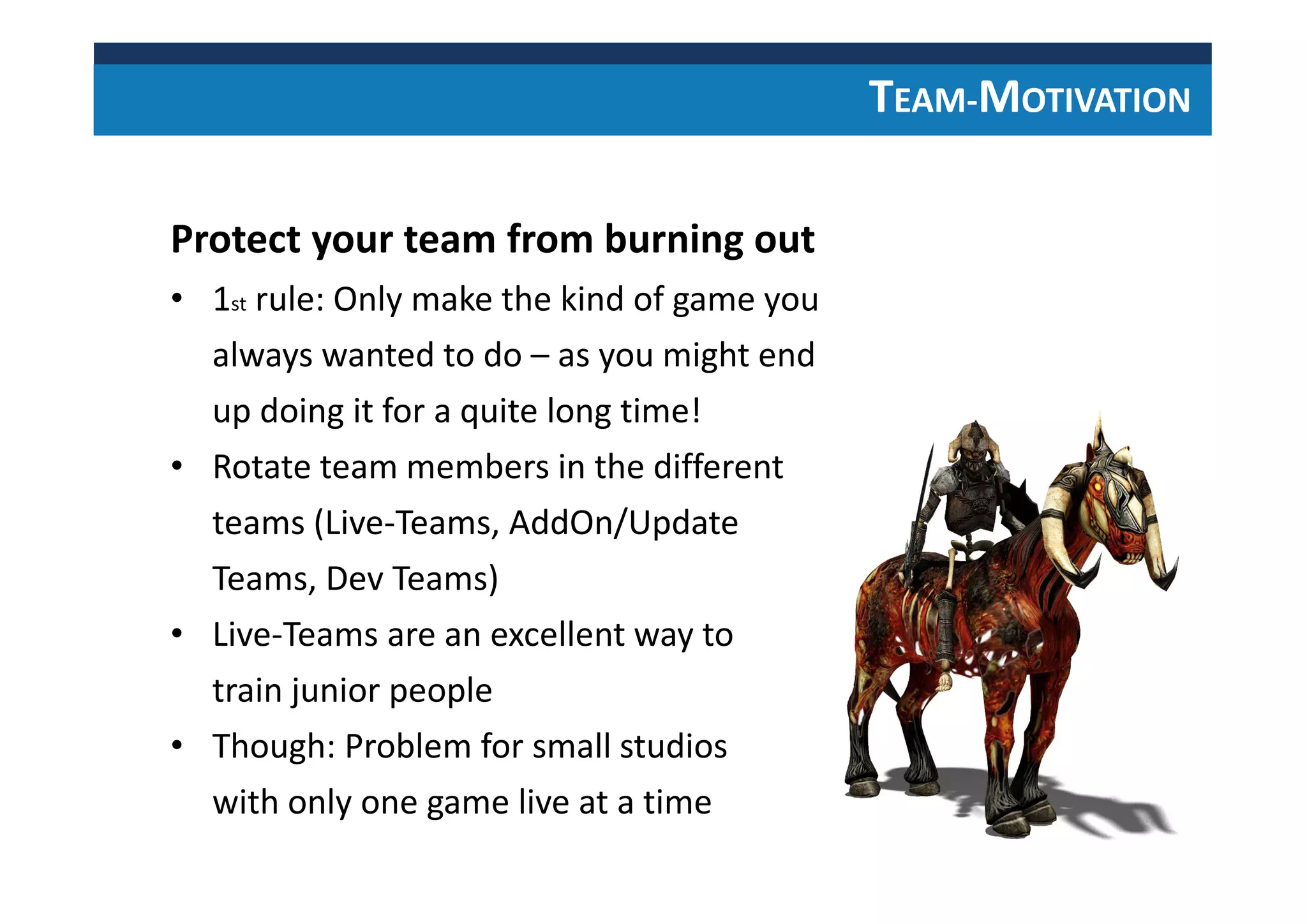 TEAM-MOTIVATION
Protect your team from burning out
• 1st rule: Only make the kind of game you
always wanted to do – as you might end
up doing it for a quite long time!
• Rotate team members in the different
teams (Live-Teams, AddOn/Update
Teams, Dev Teams)
• Live-Teams are an excellent way to
train junior people
• Though: Problem for small studios
with only one game live at a time
 
