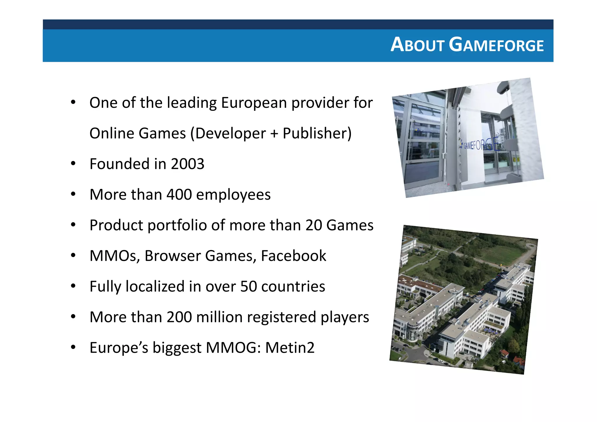 • One of the leading European provider for
Online Games (Developer + Publisher)
• Founded in 2003
• More than 400 employees
• Product portfolio of more than 20 Games
• MMOs, Browser Games, Facebook
• Fully localized in over 50 countries
• More than 200 million registered players
• Europe’s biggest MMOG: Metin2
ABOUT GAMEFORGE
 