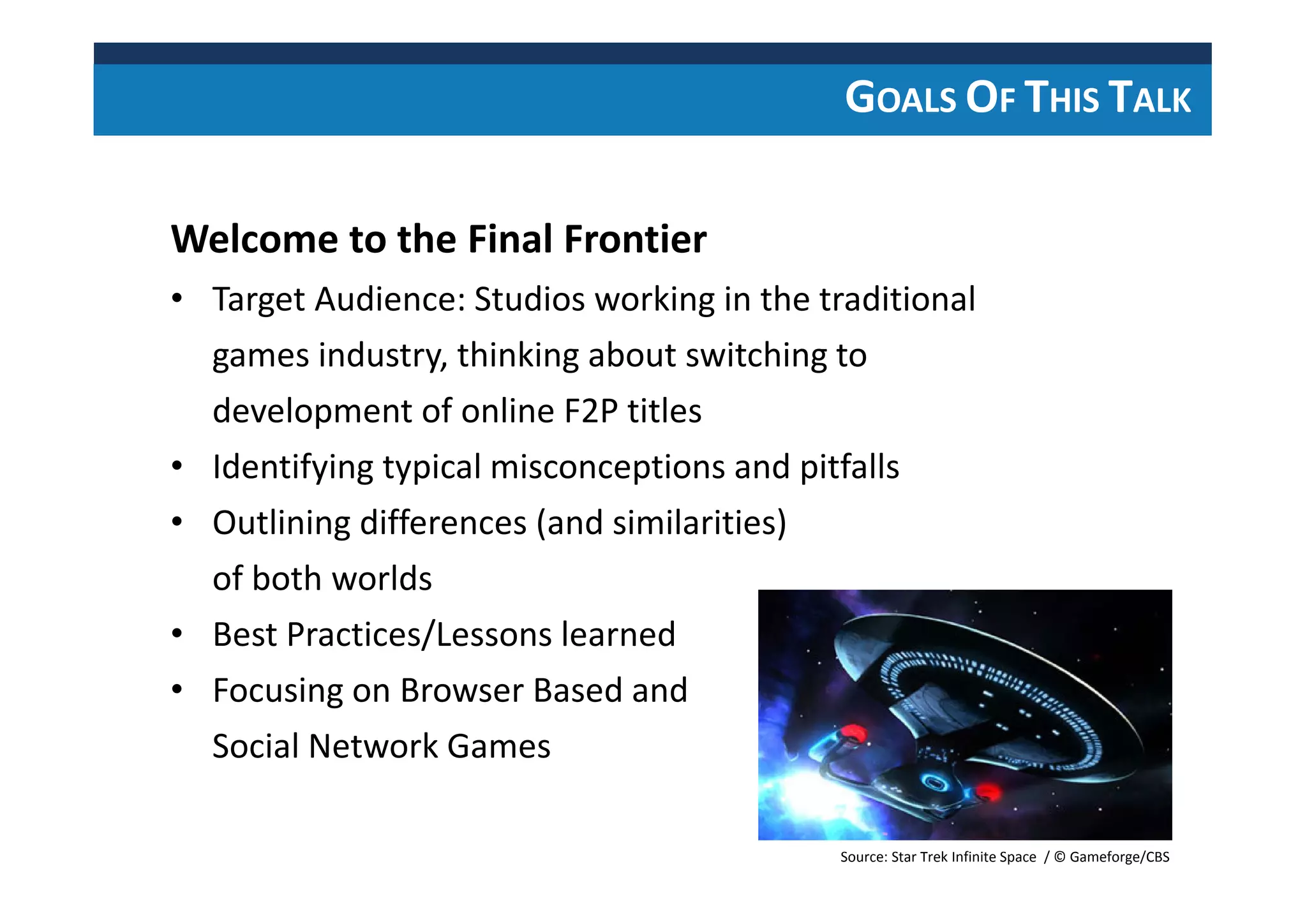GOALS OF THIS TALK
Welcome to the Final Frontier
• Target Audience: Studios working in the traditional
games industry, thinking about switching to
development of online F2P titles
• Identifying typical misconceptions and pitfalls
• Outlining differences (and similarities)
of both worlds
• Best Practices/Lessons learned
• Focusing on Browser Based and
Social Network Games
Source: Star Trek Infinite Space / © Gameforge/CBS
 