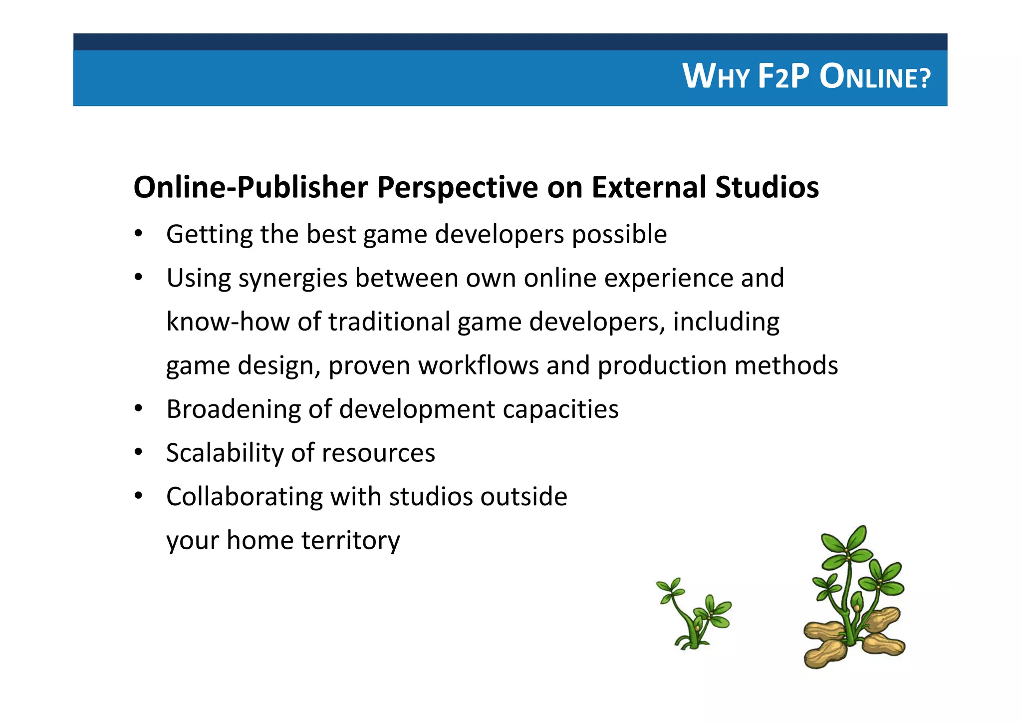 WHY F2P ONLINE?
Online-Publisher Perspective on External Studios
• Getting the best game developers possible
• Using synergies between own online experience and
know-how of traditional game developers, including
game design, proven workflows and production methods
• Broadening of development capacities
• Scalability of resources
• Collaborating with studios outside
your home territory
 