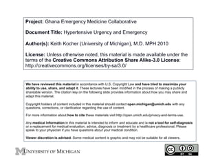 Project: Ghana Emergency Medicine Collaborative
Document Title: Hypertensive Urgency and Emergency
Author(s): Keith Kocher (University of Michigan), M.D. MPH 2010
License: Unless otherwise noted, this material is made available under the
terms of the Creative Commons Attribution Share Alike-3.0 License:
http://creativecommons.org/licenses/by-sa/3.0/
We have reviewed this material in accordance with U.S. Copyright Law and have tried to maximize your
ability to use, share, and adapt it. These lectures have been modified in the process of making a publicly
shareable version. The citation key on the following slide provides information about how you may share and
adapt this material.
Copyright holders of content included in this material should contact open.michigan@umich.edu with any
questions, corrections, or clarification regarding the use of content.
For more information about how to cite these materials visit http://open.umich.edu/privacy-and-terms-use.
Any medical information in this material is intended to inform and educate and is not a tool for self-diagnosis
or a replacement for medical evaluation, advice, diagnosis or treatment by a healthcare professional. Please
speak to your physician if you have questions about your medical condition.
Viewer discretion is advised: Some medical content is graphic and may not be suitable for all viewers.
1
 