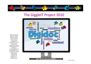 The GiggleIT Project 2010



  Diversity Challenge
   Resilience: School
   Libraries in Action
   The 12th Biennial
     School Library
     Association of
 Queensland, the 39th
      International
 Association of School
 Librarianship Annual
       Conference
incorporating the 14th
 International Forum
on Research in School
     Librarianship,
     Brisbane, QLD
      Australia, 27
     September – 1
     October 2010.
 