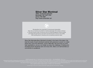 Silver Star Montreal
                                                                                               7800, boulevard Decarie
                                                                                               Montreal, QC H4P 2H4
                                                                                               (514) 735-3581
                                                                                               http://www.silverstar.ca/




                                                                                      Mercedes-Benz has a long history of environmental responsibility.  
                                                                        That’s why our brochures are printed on recycled coated paper that contains a minimum  
                                                                       of 10% post-consumer waste. And why we use an Air Quality Management District-certified  
                                                                          print facility that generates its own electric and thermal power, and has a zero-landfill,  
                                                                                 100%-recycling policy for hazardous and non-hazardous production waste.




                                                              Silver Star Mercedes-Benz Montreal is located in the heart of the island. We
                                                              treat the needs of each individual customer with paramount concern no matter
                                                              where they come from Montreal, Laval or Blainville. We know that you have
                                                              high expectations, and as a car dealer we enjoy the challenge of meeting and
                                                              exceeding those standards each and every time. Allow us to demonstrate our
                                                              commitment to excellence!




                                                                 ©2008 Mercedes-Benz USA, LLC • One Mercedes Drive, Montvale, NJ 07645 • 1-800-FOR-MERCEDES • MBUSA.com
Marketing Communications. All illustrations and specifications contained in this brochure are based on the latest product information available at the time of publication. Mercedes-Benz reserves the right to make changes at any time, without notice,
 to colors, materials, equipment, specifications and models. Any variations in colors shown are due to reproduction variations of the printing process. Illustrations may include test situations. Some vehicles may be shown with non-U.S. equipment.
                                                   Some vehicles are shown with optional equipment. harman/kardon and LOGIC7® are registered trademarks of Harman International Industries, Inc.
                                                                                iPod is a registered trademark of Apple Computer, Inc. Printed in U.S.A./200 MC-09-837

                                                                      GLK 350 shown on front cover in optional Iridium Silver metallic paint with optional Premium 1 Package .
 