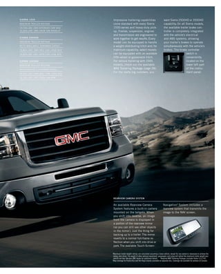 Impressive trailering capabilities
come standard with every Sierra
1500-series and heavy-duty pick-
up. Frames, suspension, engines
and transmission are engineered to
work together to get results. Every
model can be equipped to handle
a weight-distributing hitch and, for
maximum capability, select models
can be equipped with an available
fifth-wheel or gooseneck hitch.
For serious trailering with 1500
models, check out the available
MAX Trailering Package (page 28).
For the really big numbers, you
want Sierra 2500HD or 3500HD
capability. On all Sierra models,
the available trailer brake con-
troller is completely integrated
with the vehicle’s electrical
and ABS systems, allowing
your trailer’s brakes to operate
simultaneously with the vehicle’s
brakes. The brake controller
switch is
conveniently
located on the
lower left part
of the instru-
ment panel.
rearview camera system
An available Rearview Camera
System features a built-in camera
mounted on the tailgate. When
you shift into reverse, an image
from the camera is displayed in
a portion of the rearview mirror
(so you can still see other objects
in the mirror). Just the thing for
backing up to a trailer. The mirror
reverts to a normal full-frame re-
flection when you shift into drive or
park.The available Touch-Screen-
Navigation3
System includes a
rearview system that transmits the
image to the NAV screen.
1
Maximum trailer weight ratings are calculated assuming a base vehicle, except for any option(s) necessary to achieve the
rating, plus driver. The weight of other optional equipment, passengers and cargo will reduce the maximum trailer weight your
vehicle can tow. See your GMC dealer for additional details. 2
Requires MAX Trailering Package (includes Vortec 6.2L V-8).
3
Map coverage for Puerto Rico and the Virgin Islands available on separate disc. Coverage not available for portions of Canada.
SIERRA 1500
maximum TRAILER ratINGs
10,700-LBs1
2WD EXTENDED cab2
AND
10,600-LBs1
2wd CREW CAB MODELS2
SIERRA 2500hd
maximum TRAILER ratINGs
with available duramax diesel
15,800-lbs1
2wd reg. cab long box
14,800-LBs1
2WD CREW CAB long box
SIERRA 3500hd
maximum TRAILER ratINGs
WITH available DURAMAX DIESEL
16,500-lbs1
4wd reg. cab long box
16,200-LBs1
2wd crew cab drw
134507_15i_3.indd 1 8/17/09 12:36:12 PM
 
