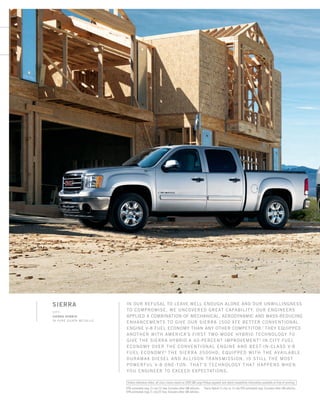 SIERRA
LEFT:
Sierra Hybrid
in PURE silver metallic
In our refusal to leave well enough alone and our unwillingness
to compromise, we uncovered great capability. our engineers
applied a combination of mechanical, aerodynamic and mass-reducing
enhancements to give our Sierra 1500 XFE better conventional
engine V-8 fuel economy than any other competitor.1
they equipped
another with America’s first two-mode Hybrid technology to
give the Sierra Hybrid a 40-percent improvement2
in city fuel
economy over the conventional engine and best-in-class V-8
fuel economy.3
the Sierra 3500HD, Equipped with the available
Duramax Diesel and Allison transmission, is still the most
powerful v-8 one-ton. That’s technology that happens when
you ENGINEER TO EXCEED EXPECTATIONS.
1
EPA-estimated mpg 15 city/22 hwy. Excludes other GM vehicles. 2
Sierra Hybrid 21 city vs.15 city EPA-estimated mpg. Excludes other GM vehicles.
3
EPA-estimated mpg 21 city/22 hwy. Excludes other GM vehicles.
Unless otherwise noted, all class claims based on 2009 GM Large Pickup segment and latest competitive information available at time of printing.
134507_IFCb_4.indd 1 8/25/09 9:23:22 PM
 