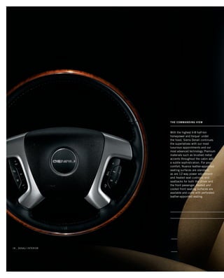 With the highest V-8 half-ton
horsepower and torque1
under
the hood, Sierra Denali continues
the superlatives with our most
luxurious appointments and our
most advanced technology. Premium
materials such as brushed metal
accents throughout the cabin add
a subtle sophistication. For your
comfort, Nuance leather-appointed
seating surfaces are standard,
as are 12-way power adjustment
and heated seat cushions and
seatbacks for both the driver and
the front passenger. Heated and
cooled front seating surfaces are
available and come with perforated
leather-appointed seating.
THE COMMANDING VIEW
18 _ denali interior
134507_18k_4.indd 1 9/21/09 2:23:00 PM
 