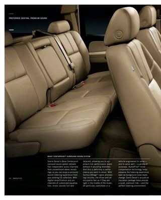 PREFERRED SEATING, PREMIUM SOUND
Sierra Denali’s Bose Centerpoint
surround sound system delivers
five independent audio channels
from conventional stereo record-
ings, so you can enjoy a surround-
sound listening experience from
your existing CD collection. With
digital amplification and six
channels of customized equaliza-
tion, music sounds full and
Bose®
Centerpoint®
Surround Sound System
detailed, allowing you to ap-
proach live performance levels
without it sounding distorted.
And this is definitely a perfor-
mance you want to share. With
SurroundStage™ signal process-
ing circuitry, the driver and all
occupants feel as if they are
right in the middle of the music.
Of particular usefulness in a
vehicle engineered to serve —
and to serve well — a variety of
purposes, AudioPilot®
noise
compensation technology helps
preserve the listening experience
even as background noise levels
change. Sierra Denali’s acoustical
insulation package helps provide
a quiet, premium ride — and the
perfect listening environment.
20 _ amenities
134507_20L_3.indd 1 8/17/09 3:31:35 PM
 