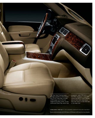 1
Requires available audio system with CD/DVD player or CD/DVD player and DVD-based Touch-Screen Navigation.
The Rear-Seat Entertainment
Package1
available on Sierra Denali
and on SLT Crew Cabs includes
a DVD player and an 8-inch
diagonal flip-down screen. It also
comes with Dual Play, which has
a separate, upper DVD slot in
the dash, so people in front can
control the DVD or music playing
behind them while listening to
their own music on CDs that load
in the lower slot.
SIERRA DENALI CREW CAB in Light Cashmere shown with available equipment
134507_21L_3.indd 1 8/17/09 3:12:36 PM
 
