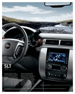 SLTInterior
Automatic dual-zone climate
control is standard on SLT as well
as on Denali. Other standard
amenities on SLT models include
Ultrasoft front leather-appointed
seating, front buckets with 10-way
power seat adjusters, steering-
wheel-mounted audio controls, a
Bose premium speaker system with
a subwoofer mounted in the center
console, remote vehicle start
system and an auto-dimming
rearview mirror. A one-year OnStar
Safe  Sound plan1
is standard
on most Sierra models. For more
on OnStar, see page 40. XM Radio2
is standard on all Sierra models
except Work Truck, including 3
trial months of service. See page
40 for more on XM.
1
Call 1-888-4ONSTAR (466-7827) or visit onstar.com for details and system limitations. 2
XM Radio requires a subscription, sold separately by XM after the first 90 days. XM Radio U.S. service only available in the 48 contiguous United States and
the District of Columbia. For more information, visit gm.xmradio.com.
SIERRA 1500 CREW CAB SLT in Light Titanium shown with available equipment
134507_22m_6.indd 1 9/4/09 6:12:24 PM
 