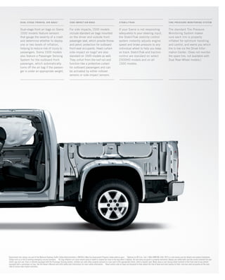 PMS 427
1
Government star ratings are part of the National Highway Traffic Safety Administration’s (NHTSA’s) New Car Assessment Program (www.safercar.gov). 2
Optional on WT trim. Call 1-888-4ONSTAR (466-7827) or visit onstar.com for details and system limitations.
OnStar acts as a link to existing emergency service providers. 3
Air bag inflation can cause severe injury or death to anyone too close to the bag when it deploys. Be sure every occupant is properly restrained. Always use safety belts and the correct restraint for your
child’s age and size. Even in vehicles equipped with the Passenger Sensing System, children are safer when properly secured in a rear seat in the appropriate infant, child or booster seat. Never place a rear-facing infant restraint in the front seat of any vehicle
equipped with a passenger air bag. See the Owner’s Manual and child safety seat instructions for more safety information. 4
Head curtain side air bags are designed to help reduce the risk of head and neck injuries to front- and rear-seat occupants on the near
side of certain side-impact collisions.
Dual-stage front air bags on Sierra
1500 models feature sensors
that gauge the severity of a crash
and determine whether to deploy
one or two levels of inflation,
helping to reduce risk of injury to
passengers. Sierra 1500 models
also feature a Passenger Sensing
System for the outboard front
passenger, which automatically
turns off the air bag if the passen-
ger is under an appropriate weight.
For side impacts, 1500 models
include standard air bags mounted
on the driver and outside front
passenger seat, which provide thorax
and pelvic protection for outboard
front-seat occupants. Head curtain
side-impact air bags4
are also
standard on 1500 models as well.
They unfurl from the roof rail and
function like a protective curtain
for outboard passengers and can
be activated by either rollover
sensors or side-impact sensors.
The standard Tire Pressure
Monitoring System makes
sure each tire is properly
inflated for optimum handling
and control, and warns you which
tire is low via the Driver Infor-
mation Center. (Does not monitor
the spare tire; not available with
Dual Rear-Wheel models.)
If your Sierra is not responding
adequately to your steering input,
the StabiliTrak stability control
system instantly adjusts engine
speed and brake pressure to any
individual wheel to help you keep
on track. StabiliTrak and traction
control are standard on select
2500HD models and on all
1500 models.
stabilitrakSIDE-IMPACT AIR BAGSDUAL-STAGE FRONTAL AIR BAGS3
TIRE PRESSURE MONITORING SYSTEM
134507_27o_3.indd 1 8/17/09 3:50:50 PM
 