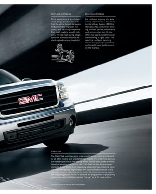 Front suspension is a coil-over-
shock design that has less mass
than the typical torsion-bar system.
Reducing mass improves ride
quality and handling everywhere
from rough roads to smooth high-
ways. The rear leaf-spring design
combines a smooth ride with out-
standing load-carrying capability.1
For confident stopping in a wide
variety of conditions, a four-wheel
Antilock Brake System (ABS) is
standard. Rack-and-pinion steer-
ing provides precise performance
and an on-center feel. It also
offers low-speed assist for easier
maneuvering in tight spots.The
result is confident handling,
remarkable payload capabilities1
and smooth, quiet performance
on the highway.
brakes and steeringCompliant suspension
The StabiliTrak stability control system and traction control are standard
on all 1500 models and select 2500HD models. The system has sensors
that read the position of your steering wheel, vehicle speed, brake pressure,
lateral acceleration and turning rate, then feed the data to an onboard
computer. If your Sierra is not responding adequately to your steering input,
the computer adjusts engine speed and applies brake pressure to any
individual wheel to help keep you on track. Its rollover-avoidance feature
can help mitigate roll forces. Its sensors are programmed to proactively
predict and help counteract vehicle “tip-up” on a flat road surface.
1
Cargo and load capacity limited by weight and distribution.
stabilitrak
134507_07e_3.indd 1 8/17/09 10:53:10 AM
 